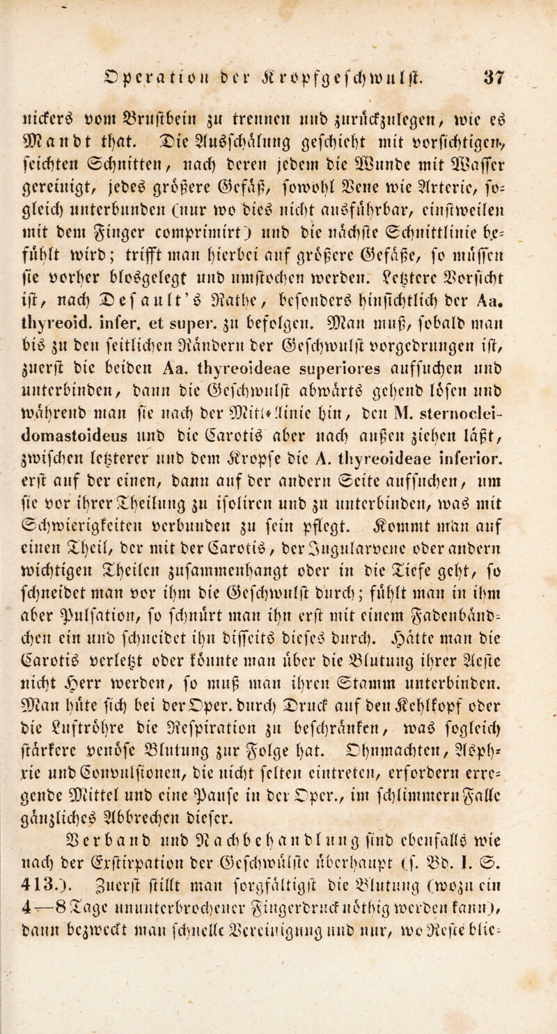 nicfer^ oom 53rnft6eüt trennen nnb ^nriicf^nte^cn/ voic 5[y?anbt tl)at. Oie ^(n^febiUnng gcfcbicbt mit oorfidjti'gcnv feierten ©djnitten, narf) bereit jebetn bie Sfönnbe mit 21>affer gereuugt, jebe^ grofere ©efag, forooM 25ene nn'e 5(rten'e, fo- gteid) nnterbnnben (nnr mo bie^ ni'cbt an^^fubrbar, ei'nilmeiten mit bem ginger compn'mirt) nnb bi'e inn'bile 0cf)ni'ttttiue be= fubft mirb; trifft man {)ferbei auf größere C^efdße, fo mnffen fi'e oorber bto^getegt nnb nmflocben merben. ^ei^tere 33orficbt 1)1, nad) Oefautt’b ^?atbe, befenber^^ l){nfid)tltd) ber Aa. thyreoid. infer. et super. 511 befolgen. 5!}ian muß, fobalb man bib ^n ben feittidien ^tdnbern ber ©efcbmnlft oorgebrnngen i(t, pueril btc beiben Aa. thyreoideae superiores anffnd)en nnb nnterbi'nben, bann bie ©cfcbrnnl)! abmdrt^ gc()enb tofen nnb mdbrenb man fie nach ber ^Oiitlflinie bin, ben M. sternoclei- domastoideus nnb bie (^arotib aber nad) außen gieben laßt, gmtfeben tei^terer nnb bem dbropfc bie A. thyreoideae inferior. eril auf ber einen, bann auf ber anbern 0eite anffnd)en, nm fie oor i'brer ^beilnng ^n ifoliren nnb ^n nnterbinben, ma6 mit 0d)miertgfeitcn oerbnnben gn fein pflegt, ^ommt m’an auf einen ^l)cil, bcr mit bcr(5aroti^, bcr Sngnlarocjie ober anbern n)id)tigen ^b^ifen gnfammenl)angt ober in bie ^iefe gcl)t, fo fd)neibet man oor il)m bie ßicfd^mnlfi: bnrdi; fiiblt man in ibm aber ^nlfation, fo fdinürt man i^n erft mit einem gabcnbdnb^ d)cn ein nnb fd)ncibet ibn bifeitb biefeb bnrd). Jjdtte man bie C^arotib oerlegt ober Ibnnte man über bie 33lntiing igrer ?icilc nid)t Jperr merben, fo muß man igren 0tamm nnterbinben. 5i}tan bitte fid) bei ber Oper, bnrd) Ornd auf ben d^cblfopf ober bie Luftröhre bie Dtefpiration ^it befd)rdnfen, maO fogleid) ftdrfcrc oenbfc ^Ininng jnr golge bat. Obnmachtcn, 2lbpb= rie nnb(5ononlfionen, bie nid)t feiten cintreten, erforbern erre= genbe 5Diittel nnb eine ^anfe in bcr Oper., im fd)limmerngalle gdn^licbeb ^bbreeben biefer. 23 e r b a n b nnb a di b e b a n b l n n g finb cbenfallö mie nad) ber (^rftirpation ber (2)cfd)mul!lc ubcrbaiipt (f. 53b. I. 0. 413.). 3acr)l jtillt man forgfdltigft bie 53lntnng (mo^ii ein 4^8!tagc mntntcrbrod)encr gingerbrncFnotbig merben faiut), bann bc^medt man fetnclle 53crciiugnng nnb mir, looDtciieblic^