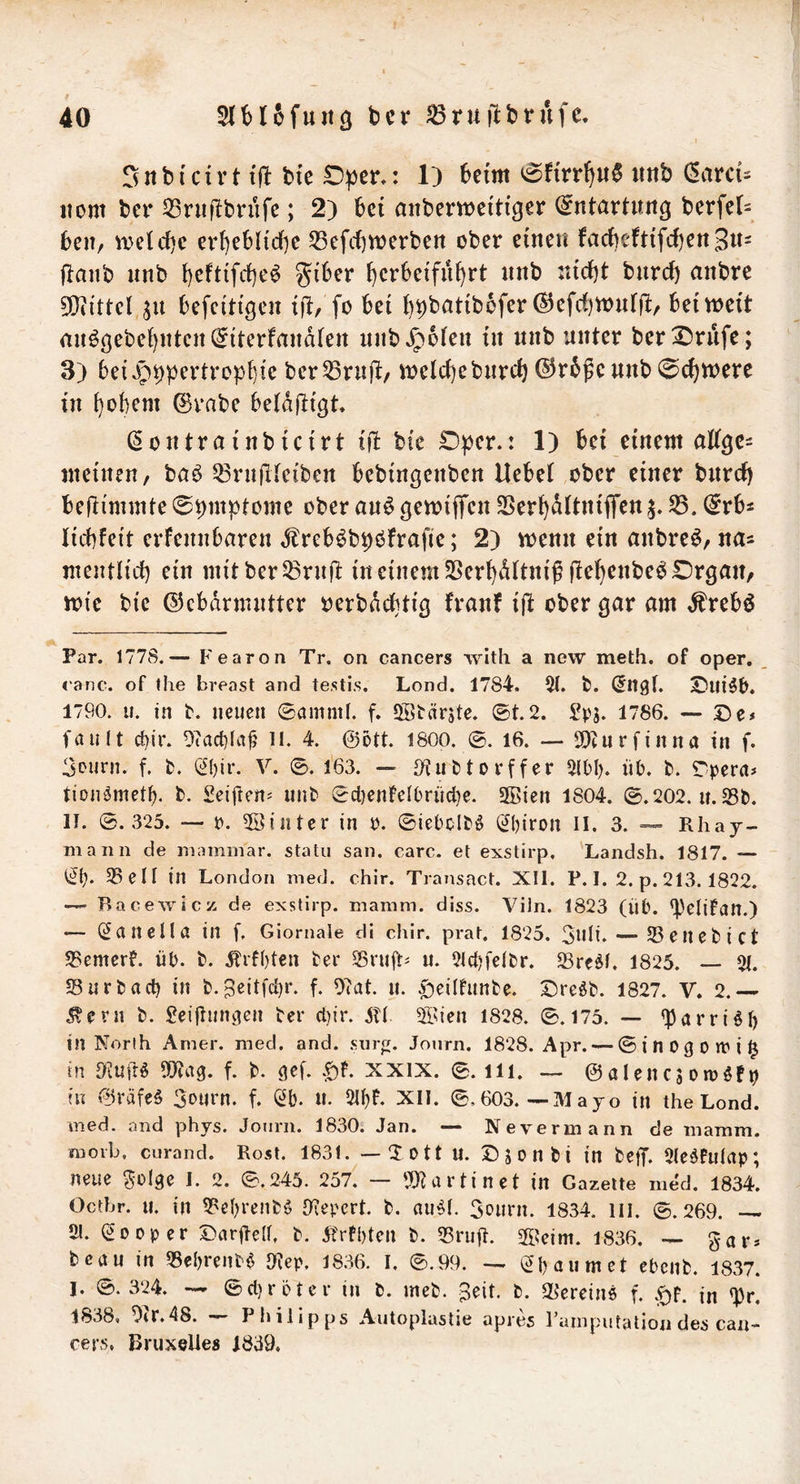 I Sitbi'cirt tjl bi'c : 1) beim imb (SavcU nom ber 33ruf!briife; 2) bei anbemciti'ger (Entartung berfel- beii/ welcbc ert)^bltdf)c 35efcf)werbert ober einen facbeftifcbenSn- flanb nnb b^ftifcbe^ ^^iber bcrbetfnf^rt nnb rad)t bnret) anbre 50iittel befcitigen i|t, fo bei b^batibefer ^efd)n)nfft/ bei weit rtn^öebebntcn^iterfandten nnbJpofen in nnb unter ber^rufe; 3) bei^p^pertrcpbfe ber53rnft/ welc(]ebnret) ©rbße nnb Schwere in bobem 0rabe betdjttgt (kontrai'nbicirt ijt bie ÜDper.: 1) bei einem attge- meinen, baö ^nifiteiben bebfngenben Hebet ober einer bnrcf) befdmmte 0pmptonie ober an^ gewiffen SSerbdttniflfen S5. (5rbs Iicbfeit erfennbaren dlreb^bpofrafie; 2) wenn ein anbre^, na^ meiulicb ein witber^rnjl: in einem SSerbdttnif jtebenbe^ Organ, wie bie ©cbdrnnitter oerbdebtig franf ijt ober gar am ,^rebö Par. 1778.— Fearon Tr. on cancers wlth a new meth. of oper. <'anc. of the breast and testis. Lond. 1784. 51. b. (Jn^t. Oui^b. 1790. u. in b. neuen ©amnib f. QStärjte. ©t.2. Spj. 1786. — De# fault rf)ir. 0?ad}fa|j il. 4. ©ott. 1800. ©. 16. — SOturfinna in f. 3ourn. f. b. 0)ir. V. ©. 163. — S^ubtorffer 5(bl). üb. b. Tpera# tionömetb. b. Seiften# unb ©cl)enfelbrüd)e. 2Bien 1804. ©.202. u. 23b. II. ©.325. — r. 5öinter in o. ©iebclb^ (^biron ll. 3. — Rhaj- mann de inammar. statu san. carc. et exstirp, Landsh. 1817. — 23 eil in London med. chir. Transact. XII. P. 1. 2. p. 213. 1822. Bacewicz de exstirp. mamm. diss. Viln. 1823 (üb. ^elifan.) — (Zanella in f. Giornale di chlr. prat. 1825. 3uti‘ — 23enebict 25emerf. üb. b. .Jlrfbten ber Snift# u. 21d)felbr. 23re^f. 1825. — 51. 23urbacb in b.Beitfdjr. f. 07at. u. ^eiltunbe. Dreöb. 1827. V. 2.— ^ern b. Seifiuiuien ber d)ir. ®ien 1828. ©.175. — ^arri^f) in Norlh Amer. med. and. surg. Joiirn. 1828. Apr. — ©inogorril^ in 9?uil:ö f. b. XXIX. ©. ili. — ©alencs orcöfo tu v©räfeö 3ourn. f. Sb. U. 2IbF. XII. ©. 603. —M ajo in the Lond. med. and phys. Journ. 1830. Jan. — Nevermann de mamm. raoib, curand. Rost. 1831. — X 0 11 U. D 5 D n b i in betT- 21e^fulap; neue ^ülge I. 2. ©.245. 257. — 'JJJurtinet in Gazette med. 1834. Oetbr. u. in 23ebrenbö Oiepert. b. nu^I. 3ourn. 1834. 111. ©.269. — 51. Sooper Darüelb b. Jtrfbten b. 23ruü. 2f?eim. 1836. gar# bcau in 25ebrenb$ JKep. 1836. I, ©.99. —. Sb au m et ebenb. 1837. 1. ©.324. — ©d)röter in b. meb. ^eit. b. 23erein6 f. in 53r, 1838. Otr.48. Philipps Autoplaslie apres l ainputation des can- cers. Bruxelles 1839.