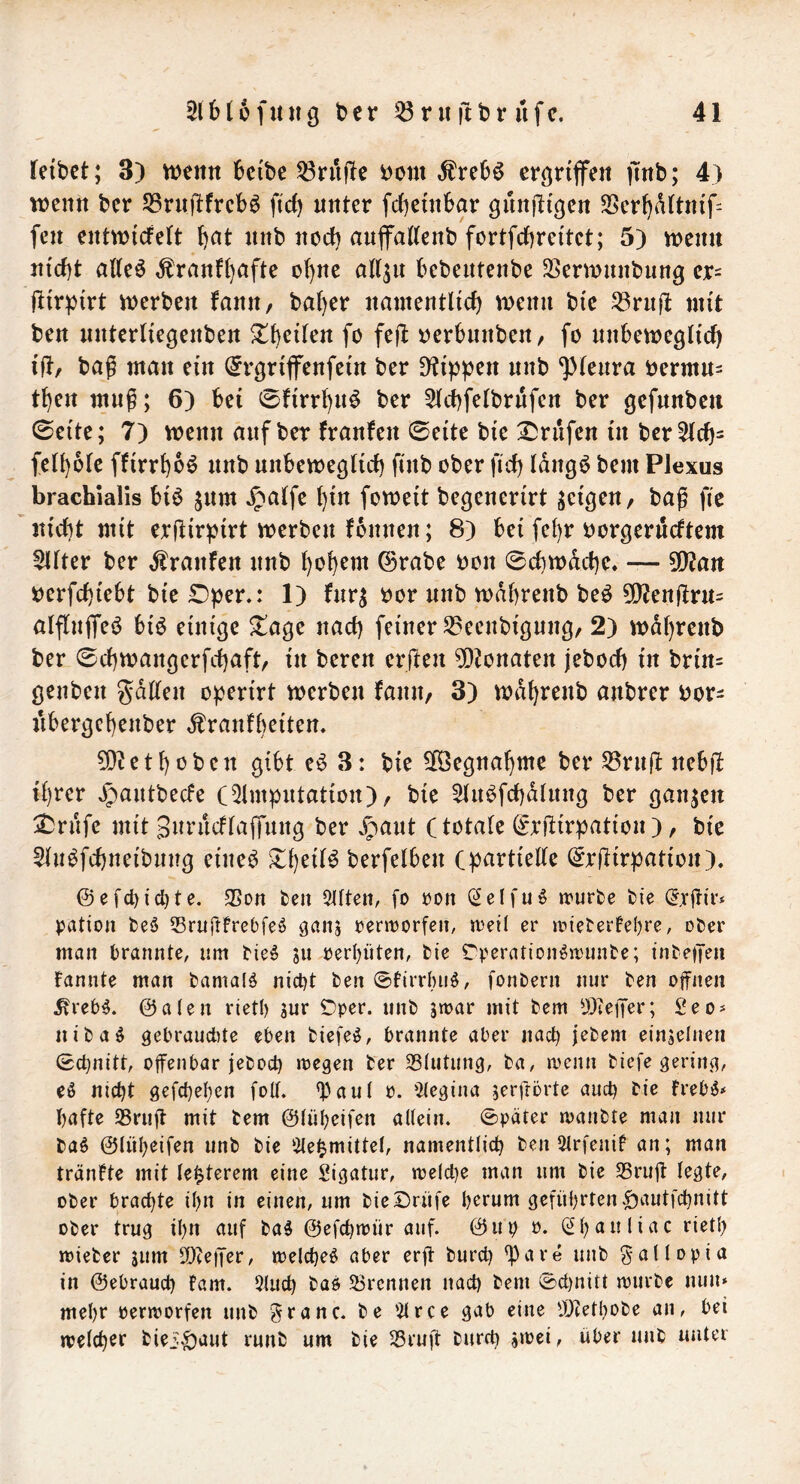 leibet; 3) n^eitit beibe 53ruj!e bcm ergriffen |mb; 4) wenn ber S5rnftfrcb^ ftef) unter febeinbar gnnjligen 3Serbaltnif= fen entwicfelt b<^t nnb nod) auffatlenb fortfebreitet; 5) wenn nicht alleö ,franlb^^fte ohne att^u bebentenbe SSerwnnbun^ cr= jlirpirt werben lann, baber namentlicb wenn bie ^8rn(t mit ben nnterliegenben Z^tiUn fo fej^ tjcrbnnben, fo nnbeweglicb i|l/ ba^ man ein ^rgrifenfein ber 9?ippen nnb ^(enra öermn= tben muß; 6) bei 0firrbu^ ber ^Icbfelbrnfen ber gefnnbeu 0cite; 7) wenn auf ber franfen 0eite bie Prüfen in ber51cb= fetbole ffirrbc^ nnb nnbewegticb finb ober ftcb Idngö bem Plexus brachialis biö jitm ^alfe bin foweit begenerirt geilen, bag fic nicht mit erjlirpirt werben fbnnen; 8) bei febr oorgerneftem Elfter ber ,franfen nnb bob^nt ©rabe oon 0c()wdcbc, — 5!}?ait berfchiebt bie Dper,: 1) fnrj bor nnb wdbrenb beö 5Q?enjlrn= alflnjTeö bi^ einige Xa^c nach feiner S5eenbignng/ 2) wdbrenb ber 0cbwangerfcbaft/ in bereu crjlen 5Dionaten jeboeb in brin= genben ^^dllen o^erirt werben fanit/ 3) wdbrenb anbrer bor^ nbergebenber ^ranfbeiten. 50? et hoben gibt e^ 3: bie 5[Öegnabme ber ^rnj! nebjl ihrer »^antbeefe (5lm^ntation), bie 5(nbfcbdlnng ber ganzen ^rnfe mit Snnicflaffung ber ^ant (totale ©rltir^jation), bie Sln^fcbneibnng eine^ berfelben (partielle (^rftirpation). @efcl)icl)te. 35on fcen 5llten, fo ron (Selfuö irurbe fcic ration beö Sruftfrebfe^ ganj renrorfe», »oeil er tt5iet‘eree()re, oter man brannte, um tieö ju oerpten, bie rberationöit'unbe; inbeiTeu Fannte man bamalö nicht ben ©Firrbiiö, fonbern nur ben offnen ^reb^. @a(en vietb gur iDper. unb gmar mit bem tÖieiJor; £eo# nibaö gebraudUe eben biefeö, brannte aber nach jebem eingelnen 0chnitt, offenbar jeboch megen ber 35(utiing, ba, menn biefe gering, eö nicht gefchehen folt. ^^aul o. 5(egina gerfrörte auch bie Freb^* hafte S5ruff mit bem ©lüheifen altein. 0pater manbte man nur ba^ ©lüheifen unb bie iHe^mittel, namentlich ben 5lrfeniF an; man tränFte mit le^terem eine Sigatur, welche man um bie S3ruff legte, ober brachte ihn in einen, um bieSrüfe herum geführten.^autfehnitt ober trug ihn auf ba§ ©efchwür auf. ©up o. (^h^nliac riet!) wieber gum SOceffer, welche^ aber erff burd) ^are unb gallopia in ©ebrauch Farn. 5luch baö 53rcnnen nach bem ©d)nitt würbe nun* mehr oerworfen unb granc. be 51 ree gab eine 'Deethobe an, bei welcher biei'|)aut runb um bie 53ruff burch gwei, über unb unter