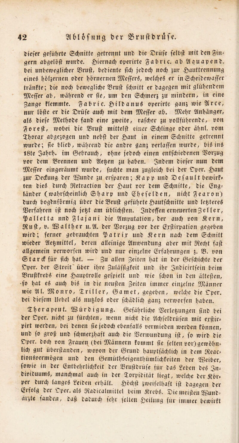 i^iefer geführte Schnitte getrennt unb bie I5rüfe feIO|t mttben^irt' gern abgelöjt mtrbe. ^iernöct) operirte gabric. ab Slguapenb. bei unbemeglicber SBrnft, bebiente ficb jeboef^ noc^ 3iir |)uitttrennung eineö t)ö(jernen ober I)5rnernen 9)ZcfTer^, n?eic^e§ er in ®cl}eibert)atTer tränfte; bie nod) bewegtidje 53rnj1: fet^nitt er bagegen mit gtübenbem SjJieffer ab, tt)äi)renb er fte, um ben ©c^merj ju minbern, in eine ^ange Hemmte, gabric. |)itbanuö operirte ganj mie Sirce, nur loite er bie I^rüfe auct^ mit bem 3)teifer ab. 5!}tel)r 5lnbänger, alö biefe 3)tetbobe fanb eine smeite, rafeber ju poKfüI)renbe, pon gorejt, mobei bie SSrufl: mittelft einer (schlinge ober dbni. Pom ^bopajr abgewogen unb nebjt ber $aut in einem ©ebnitte getrennt tpurbe; jle blieb, jpäf)renb bie anbre gans perlafTen mürbe, biö inö I8te 5at)rl). im ©ebraud), o^ne jeboeb einen entfebiebenen 3ßor5ug por bem SBrennen unb 5(e^en jw haben. 3nbem biefer nun bem 5[)te|Ter eingeräumt mürbe, fud)te man swgi^icb bei ber C^per. ^aut Sur I5ecfung ber 5öunbe ju erfparen; Äapp unb Default bemirH teu bie^ bureb Otetraction ber .£)aut Por bem ©ebnitte, bie ©ng^ länber (mabrfcbeinlicb ©barp unb (^b^fcJben, nicht bureb bogbnformig über bie SBrujt geführte .g^autfebnitte unb le^tereö Verfahren i|t noeb je^t am üblicbüen. Snbeffen erneuertenHer, <paitetta nnb ^lajani bie 3tmputation, ber auch Pon Äern, S^uü/ Sßalther u.^. ber QSorjug Por ber (^xjtirpation gegeben mirb; ferner gebrauchten ^atrijr unb Äern nad) bem ©ebnitt mieber 5(e^mittet, bereit aüeinige ^nmenbung aber mit JKecht faft allgemein Permorfen mirb unb nur einjelne (Erfahrungen 3. SB. pon ©tarcf für fid) h^t. — B^ alten Briten h^t in ber ©efebiebte ber Dper. ber ©treit' über ihre Butäffigfeit unb ihr 3nbicirtfein beim SBruüfrebö eine g)auptroI(e gefpielt unb mie febon in ben älteüen, ’fo hat eö aud) biö in bie neuften Briten immer einseine 50tänner mieSll. SDtonro, Xriller, ©amet, gegeben, meld}e bie Tper. bei biefem Hebel alö nu|loö ober febäblid) gans Permorfen haben. Xhrrapeut. Söürbigung. ©efährlicbe SSerle^iingen finb bei ber Dper. nicht su fürchten, menn nicht bie '^Ichfelbrüfen mit ejftir» pirt merben, bei benen fir jeboeb ebenfalB permieben merben fönnen, unb fo groü unb fchmershaft auch bie SSermunbung ijl, fo mirb bie Dper. boeb pon grauen (bei 9)iännern bommt ür feiten per) gemohn^ lieb gut überjtanben, mopon ber ©runb hauptfächlich in bem tKeac^ tionopermögen unb ben ©emüth^eigenthümlicbfeiten ber 5ikiber, fomie in ber (Entbehrlichfeit ber SBruftbrüfe für baö geben beö 311^ bipibuumö, manchmal aud) in ber Xorpibität liegt, melche ber 5tÖr» per burd) langeö geiben erhält, ^öchjt smeifelbaft ift bagegen ber ßrfolg ber Dper. alö Dtabicalmittel beim jfrebei. Die meiden Siunb» äiste tauben, bap baburd) lehr telten g)eilung für immer bemirft