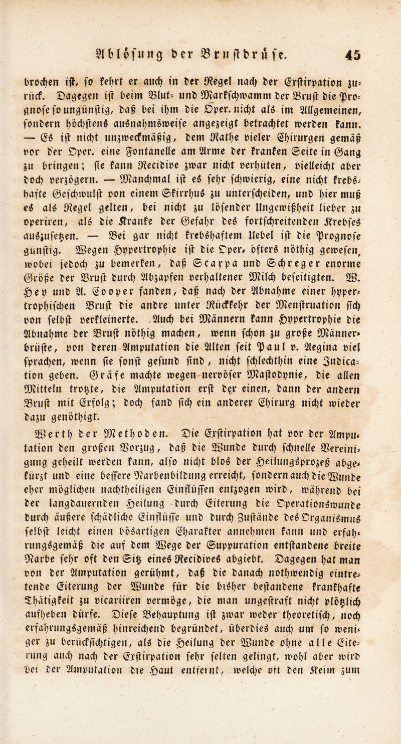 brocken ijl, fo M>rt er and) in ber iWegel nad) ber ^jrjlirpation 3U* rücf. Dagegen id beim SSlut* iinb 5!)?arFfd)n?amm ber 33rud bie <})ro^ gnofefoungündig. bei i^)m bie Dper. nidjt aB im SiUgcmeinen, fonbern ^Dd)|len5 au^nal^memeife angejeigt betrachtet merben fann, — ijt nicht iinsmecfmä^ig, bem iKathe bieler (Chirurgen gemäß t'cr ber Dper. eine gontaneUe am QIrme ber franfen 0eite in ©ang jn bringen; fie fann JKecibire jmar nicht rer()üten, bielteicht aber hoch rerjcgern. — 5DcanchmaI id eö fehr fchmierig, eine nicht frebö- hafte ©efchnjuld ron einem ©firrhuö SU unterfcheiben, unb hier muß e^ alö S^tegel gelten, bei nicht äu löfenber Ungewißheit lieber 511 operiren, alö bie 5franfe ber ©efahr beö fortfchreitenbcn ^trebfeö au^jufe^en. — S3ei gar nid)t freb^h^Utem Uebei ijt bie *}3rognDfe gundig. SSegen ^hrertropld« id ^i^ Dper# bfterö nöthig gewefen, wobei jeboch äu bemerfen, baß 0carpa unb ©chrcger enorme ©röße ber SSrud burch 2lbsapfen oerhaltener 9Kitch befeitigten. 5Ö. |)eb unb 21. (Looper fanben, baß nach ber 2tbnahme einer hbper? trophifd)en Srud bie anbre unter O^ücffehr ber SOtendruation dch pon feibd perfleinerte. .2iuch bei Si)cännern fann ^ppertrophie bie 2lbnahme ber 25rud nöthig machen, wenn fchon ju große Si)cänner» briide, Pon beren 2imputation bie 2Uten feit ^aut p. Slegina piel fprachen, wenn de fond gefunb dnb, nicht fchlechthin eine 3nbica^ tion geben, ©räfe machte wegen nerpofer 5!}tadobpnie, bie allen 9}titte(n trotte, bie 2lmputation erd b^r einen, bann ber anbern SSrud mit (Erfolg; hoch fanb dch ein anberer nicht wieber baju genöthigt. 2ö e r t h ber e t h 0 b e n. Die (Jrdirpation hcit bor ber 2(mpu< tation ben großen SSorjug, baß bie 2öunbe burch fchneUe S5ereini* gung geheilt werben fann, alfo nicht bloö ber ^eilung^projeß abge* fürst unb eine betJere Oiarbenbilbung erreicht, fonbern auch bie 5öunbe eher möglichen nachtheiligen (^inflüffen entsogen wirb, währenb bei ber langbaiiernben Teilung burch (Eiterung bie Dperation^wunbe burch äußere fd)äbliche (^inflülTe unb burch Bni^^nbe be^Drganiömnö felbd leicht einen bösartigen (Jharafter annehmen fann unb erfah* rungSgemäß bie auf bem 2öege ber ©uppuration entdanbene breite 9?arbe fehr oft ben 0i^ eineS IWecibipeS abgiebt. Dagegen hat man pon ber ^Imputation gerühmt, baß bie banach nothwenbig eintre- tenbe (Eiterung ber 2Bunbe für bie bisher bedanbene franfhafte 3:hätigfeit ju Picariiren permöge, bie man ungeßraft nicht plö^lich aufheben bürfe. Diefe Behauptung iß ämar weber theoretifch, noch erfahrungsgemäß hinreid)enb begrünbet, überbieS and) um fo weni» ger ju berücfdchtigen, alS bie .Reifung ber 2öunbe ohne alle (rite- rung and) nach t^er (Jvßirpation fehr feiten gelingt, wohl aber wirb ■pei ber Slmpntation bie .öaut entfernt, welct;e oft ben .^eim anm