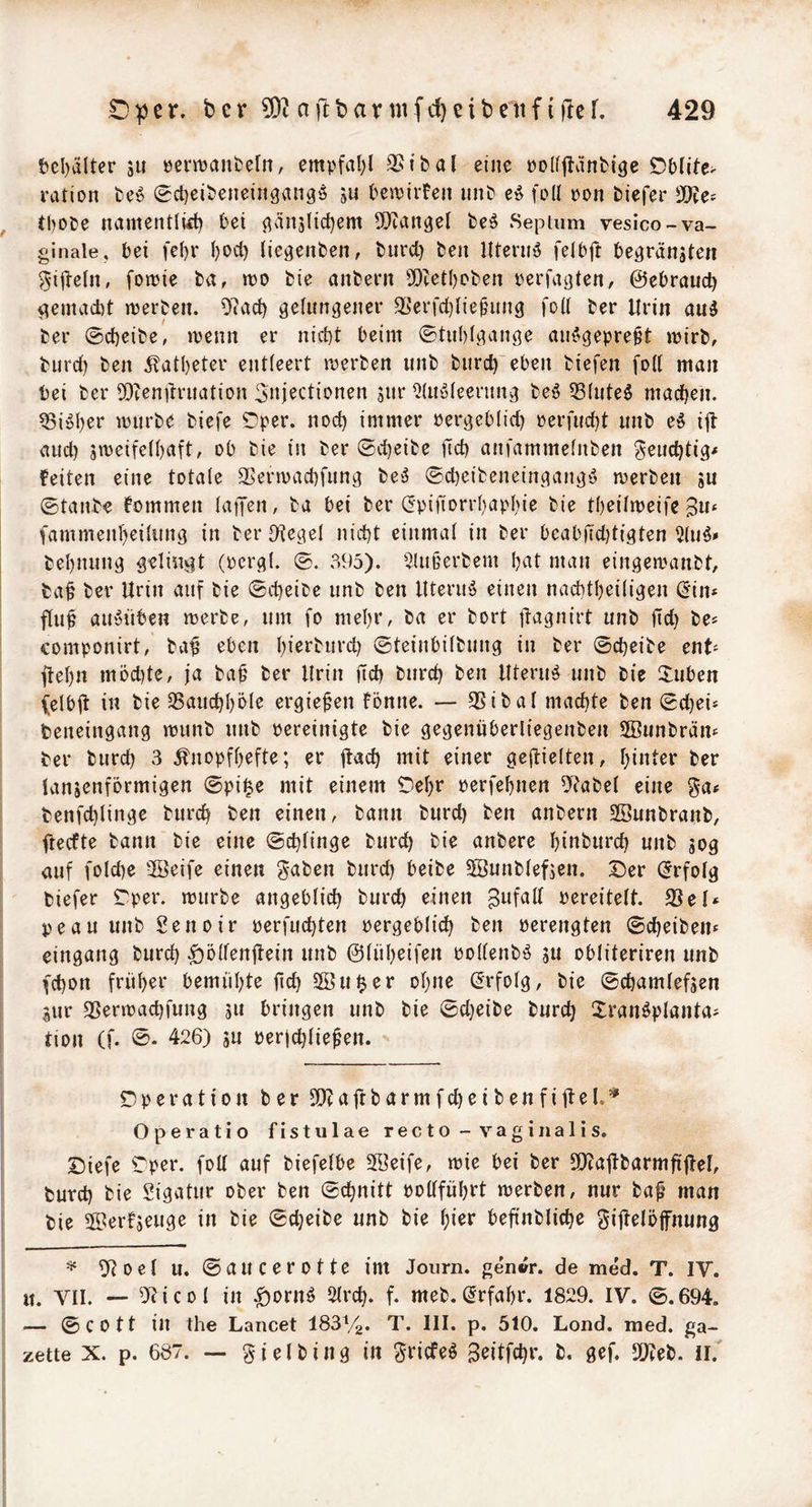 tcl)älter ju öenijant'eln, empfal)! QStbal eine polfpnfcigc ration fce'5 0ct)eitieneingangö ju ^cn?ii*fen iinb eö feil eon tiefer !J)?ef tbo&e namentlkl) bet ^än5licl)em 9}?an3el be^ Sepium vesico-va- ginale, bei fel)r l)ocl} (ie^enben, biird) beu llteruö felbft befransten ^•illeln, fomie ba, n?o bie anbern 5[)tetl)oben terfaften, ©ebraud) gemacht merben. 07v'id) felimfener 33erfd}lie^unf füll ber Urin au5 ber ©d)cibe, ivenn er nicht beim 0tul)lfange au^^gepre^t mirb, burd) ben 5?atl)eter entleert merben unb biirch eben biefen füll man bei ber OD^enitrnation ^nj^ctiünen snr ^Inöleentng bef 53lnte6 machen. Sicher mürbe biefe SDper. nod) immer Perfeblid) perfud)t nnb ef iil and) s«5eifell)cu*t, ob bie in ber ©d)eibe fid) anfammelnben gend)ti> feiten eine totale Slermachfnng beö ©d)eibeneinfanf‘5 merben su ©tanbe fommen latJen, ba bei ber (2‘pifiürrl)apl)ie bie tbeilmeife Bw* fammenl)eil«nf in berDtegel nicht einmal in ber beabfidjtiften 5luf» behnnnf gelingt (perfl. ©. 395). 5Ut§erbem hat man einfemanbt, ba§ ber Urin auf bie ©cheibe unb ben UteruiS einen nachtheilifen (5in# flup aiiüüben merbe, um fo mehr, ba er bort jlafnirt unb fleh be^ componirt, ba^ eben h^^^^burch ©teinbilbung in ber ©cheibe ent« jfehn müd)te, ja ba^ ber Urin fich burch ben Uterus unb bie 3:uben f^elbjt in bie SSauchhöle ergießen fonne. — 9Sibal machte ben ©djei* beneingang munb unb pereinigte bie gegenüberliegenben SBunbräm ber burch 3 Änopfhefte; er jtach mit einer geftielten, hinter ber lansenformigen ©pi^e mit einem Cehr perfehnen 97abel eine ga« benfchlinge burch ben einen, bann burd) ben anbern Sßunbranb, fteefte bann bie eine ©chlinge burch bie anbere hint)urch unb sog auf füld)e 3Beife einen gaben burch heibe 5Sunblefsen. Der (Erfolg tiefer Dper. mürbe angeblich burch einen Befall Pereitelt. 33el‘ peau unb Senoir perfuchten pergeblich ben perengten ©cheiben* eingang burd) .giülfenftein unb ©liiheifen pollenbö SU obliteriren unb (chon früher bemühte fich Sßu^er ohne (Erfolg, bie ©chamlefsen Sur SSermachfung s» bringen unb bie ©d)eibe burch 2:ranöplanta^ tion (f. 426) s« Perjchlie^en. Operation ber 9}?aftbarmfcheibenfijtel,=* Operatio fistulae recto-vaginalis. Diefe Dper. füll auf biefelbe 3Beife, mie bei ber SJtajlbarmfijtel, burd) bie Sigatur ober ben ©chnitt pollführt merben, nur baf man bie ©erfs^w^o in bie ©cheibe unb bie hior befinbliche gijtelöfnung ^ ^oel u. ©aucerotte im Journ. gen«r. de med. T. IV. it. VII. — 97icol in ^ornö Slrch. f. meb. (Erfahr. 1829. IV. ©.694. — ©cott in the Lancet ISSVg. T. III. p. 510. Lond. med. ga- zette X. p. 687. — gjelbing in griefeö Boitfehr. b. gef. SDJeb. ih