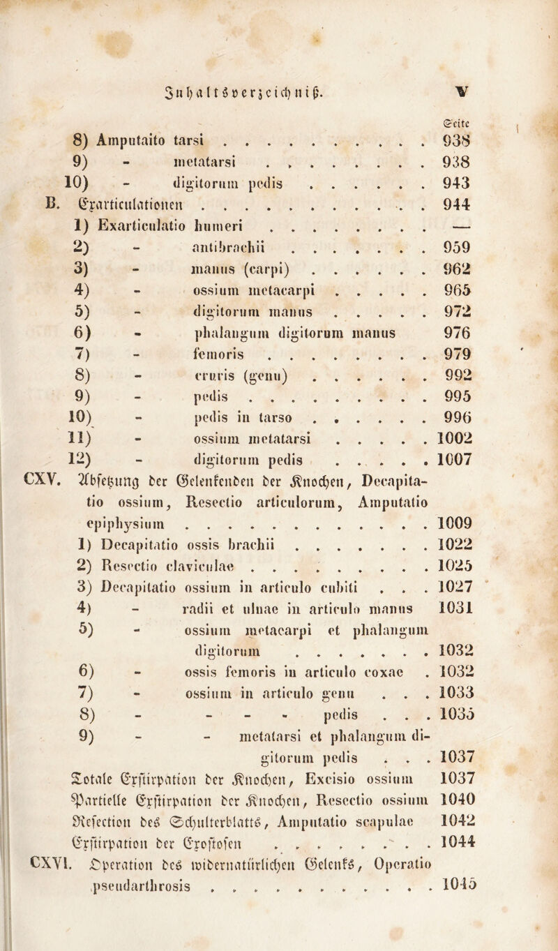 ©citc 8) Amputaito tarsi 938 9) - inetatarsi . 938 10) - digitonuii pcdis 943 B. ß'yarticulationen . 944 1) Exarticiilatio Iinineri — 2) - aiitüjrnchii 959 3) - iiianus (carpi) 962 4) - ossiiim inctacarpi 965 5) - digiloruni mamis 972 6) - phalangiirn digitorum inaiius 976 7) - fernoris 979 8) - fnu’is (geiiu) ...... 992 9) - p(!dis 995 10) - pedis in tarso ...... 996 11) ossinin inetatarsi 1002 12) - digitornni pedis ..... 1007 CXV. ^(bfe^ung ber ©clenfenben ber .^noc^en, Decapita- tio ossium, Resectio artienlorum, Ainputatio epipliysium 1009 1) Decapitatio ossis brachii 1022 2) Resectio claviciilae 1025 3) Decapitatio ossium in articulo cnblti . . . 1027 4) - radii et ninae in articulo nianus 1031 5) - ossiurn metacarpi et phalanguni digitorum 1032 6) - ossis feinoris in articulo coxae . 1032 7) - ossium in articulo genn . . . 1033 8) - - - « pedis . . . 1035 9) - - inetatarsi et plialangiini di- gitorum pedis . . . 1037 S-Otale ber ^noct)en, Excisio ossium 1037 partielle (^yftirpatton bcr ^noc^cn, Resectio ossium 1040 Svefection be^ 0d)ulterblatt6, Ampntatio scapulac 1042 (i'rftirpation ber C^'reftofen 1044 CXYl, X^peration bc^ iüibernatiirlic(}cn ©elenfö, Operatio .pseudartlirosis 1045