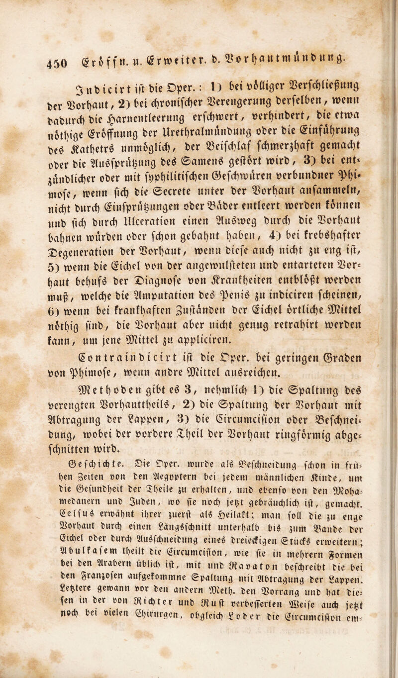 SnbicirtiilbieDper.: 1) 6ci ^6aic|cr ^BerKoHegung Uv ^ürt)aut, 2) bei cf)ronifd)et SSereitäcrimg berfelben , wenn tabiird) bie ^arnentieernng erfd)wert, tjerf)tnbert, bie etwa n6tt)i9e ^rbffnnng ber Uretl)ralmiinbung ober bie (^infu^rung m Äatbetrö unmböltd), ber 53eifd)(af fcf)merst)aft gemacht ober bie 5luöfprü^ung be^ 0amen^ geftort wirb, 3) bei ent* junblicber ober mit fppt)ilitifd)en (^efcbwiken oerbnnbner ^i)i- mofe, wenn fic^ bie ©ecrete unter ber 55ort)ant anfammetn, itirf)t burct) ^infprn^nngen ober^t^iber entleert werben fonnen unb fiel) bnrd) IKceration einen 5Ui6weg burd) bie 35orbaut bat)nen würben ober fd)on gebal)nt ^aben, 4) bei freb^()after Degeneration ber 3Sor()aut, wenn biefe and) nid)t ju eng i)!;, 5) wenn bie Giebel oon ber angewulfieten unb entarteten Sßor* baut bcbnfö ber Diagnofe oon ,franf()eiten entblößt werben tnuß, welche bie 5lmpntation beö ^Vnii^ jn inbiciren febeinen, 6) wenn bei franfbaften SaÜanben ber (5id)el örtliche 5D^ittel uotbig finb, bie 5>orbaut aber nicht genug retrabirt werben fann, um jene ?(}iittel appliciren. ^ontrainbicirt iü bie Dper. bei geringen ©raben oon anbre 5[liittel anöreicben. ?[Retboben gibt eö 3, nebmlicb 1) bie ©paltnng beö oerengten 55orbauttbeil^, 2) bie ©paltnng ber ^orbaut mit 5lbtragnng ber Wappen, 3) bie (^ircumcifion ober ^efebnei* bnng, wobei ber oorbere Dbeil ber SSorbaut ringförmig abge* febnitten wirb. @efcl)icbte. Sie ^Sper. njurpe a(ö ö^efebneieung febon in fiii^ ben Beiten »on fcen ^legpptern bei jefcem männlichen ^inte, um bie ©efunbbeit ber ‘Iheile ju erhalten, unb ebenfo »on ben a)(ol}a= mebanern unb Suben, mo iie noch je^t gebräucl)Iicl) ijb, gemad)t. (Selfuö ermähnt ihrer juerß al^ öeilaft; man foll bie ju en^c a^orhaut burch einen Sänci^fchnitt unterhalb biö 3um SSanbe ber (Sichel ober burch ^u^fchneibung eineö breieefigen ^tuef^ ermeitern; 5lbultaiem theilt bie (^ircumcifton, roie ge in mehrern formen bei ben 2lrabern üblid) ift, mit unb S^aoaton befchreibt bie bei ben ^ranjofen aufgefommne Spaltung mit ‘2lbtragung ber Sappen. Se^tere gemann »or ben anbern 50teth. ben 2[?orrang unb heU bie^ fen in ber pon Richter unb Otuß ocrbe)Terten 5öeife auch je|t noch bei bielen (i^hinirgen, obgleich Sober bie (^irciimcigon cm.