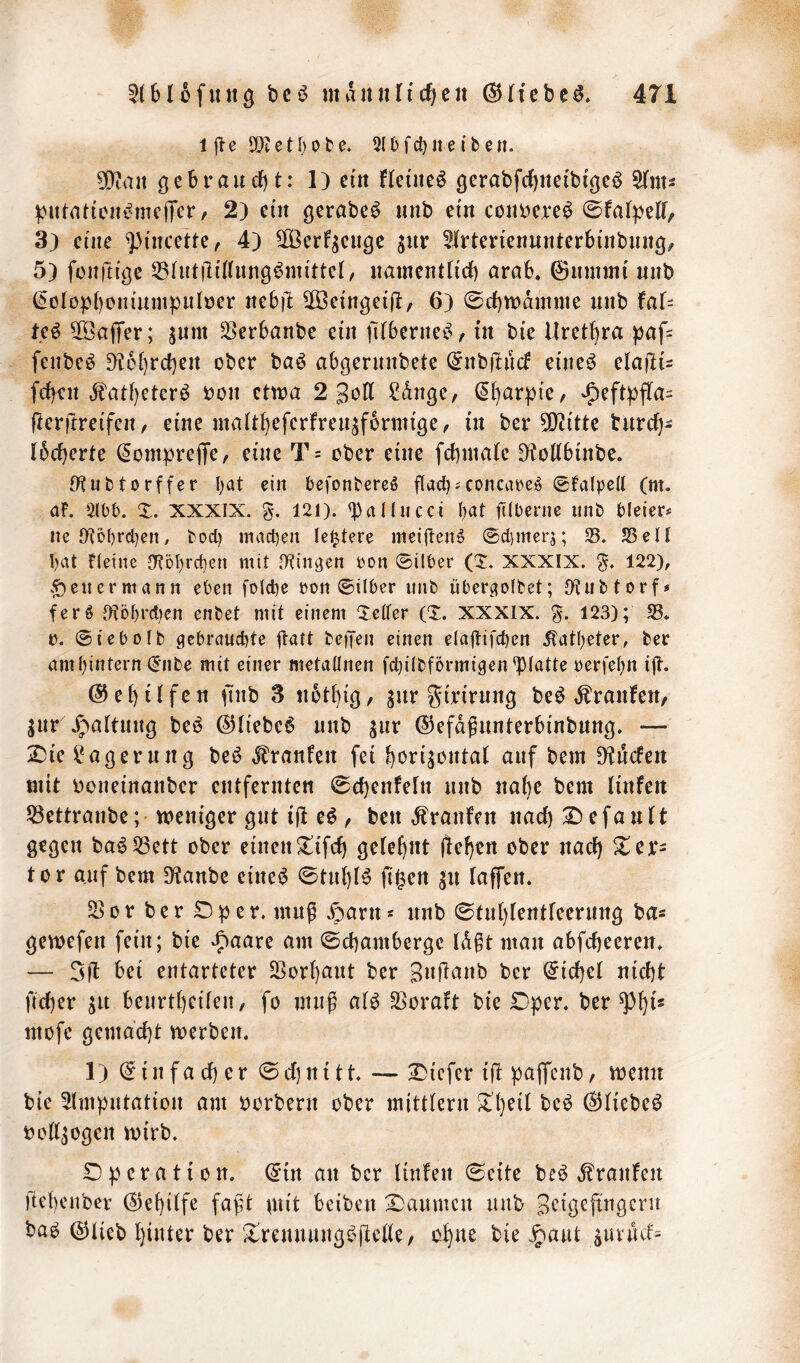 1 e SOt e t [} 0 b e. 31 b fct) n e i b e n. 3!}taii öebraurf)t: 1) cm flei'ne^ gerabfd)ttei'biöeö ^nu ^Mtmtion^rnejTcr, 2) cm gerabe^ imb ein coimcre^ 3) cme ^mcettc, 4) SOÖerfgeuge giir ^Irtencimnterbmbimg/ 5) fonfttgc 33^u^|l^^^lln9^m{ttc^, nmncntncb arab. ©iinimi «nb (5oIopJ)om'umpiilöcr neb)l 5[Öc{ngci|l, 6) 0rf)tt)dmme unb faU M 2ÖajTer; ^um ^erbanbe cm filbcrrtc^, in bic Urethra ^af= fenbe^ D?6[)rd)cn ober ba^ abgenmbete ^nbflucf etne^ clafiu Mcii d^atl)eter^ t)on etwa 2 3ott ^dngc, ^[)arpie, ^cft:pfla= fterftrcifcrt / cme matt^efcrfrcu^fbrmige, in ber 5i}t(ttc burefj^ ibeberte (5om|)rciTe/ eine T= ober eme fcbniate ^oKbmbe. tKubtorffer l;at ein befonbereö flacb'concare^ 0fa(pe(t (m. af. 3lbb. X. XXXIX. %. 121). ^^nUueei I)at ftlberne unb bleier# ne IKöbrcben, bod) machen lei^tere meiften^ ®d)merj; 25. 25eil bat fleinc {KDl)rd)en mit [Kinnen pon ©Über (X. XXXIX. 122), eil ermann eben folche pon ©über unb iiberciofbet; O^iibtorf» ferö t)iDbrd)en enbet mit einem Xelfer (X. XXXIX. g. 123); 58. p. ©iebolb gebrauchte ftatt befTen einen elaitifchen Katheter, ber am hintern (5nbe mit einer metaünen fchübförmigen'piatte perfehn ijl. @ e t) Ü f c n üiib 3 ii6t{)iß, ^ur gtrtrung beö ,^ranfen/ jur\g>attim9 beö ©liebet imb ^ur ©efdgunterbinbung. — 2^ie ü^aßerung bei^ ^ranfeit fei bori^oiital auf bem D^ucfeii niit üoueiuanber entfernten 0d}enfeln nnb nabe bem linfett 58ettranbe; weniger gut ifl e^ , ben Traufen nad) :Defautt gegen ba^2Sett ober einenX^tfd) gefeijut j!ef)en ober nach Xcx- tor auf bem 9?anbe cine^ 0tnbB (i^en ju faffen. 58or ber £)per. muß .gjarn* nnb 0tnl)lentreernng ba« gewefen fein; bie ‘Jiaare am ©ebamberge ld§t man abfebeeren. — bei entarteter 25orbant ber Bufiünb ber hiebet nicht fteber jit benrtbeifen, fo muß al^ SSoraft bie Dper. ber ^b^' mofe gema'cbt werben. 1) (Einfacher ©djnitt. — 2)icfcr i|l paffenb, wenn bie Amputation am borbern ober mitttern $tbeil bc6 ^liebe^ bod^ogen wirb. Dperation. ^in an ber linfen ©eite beö Traufen ftebenber (^ebitfe faf^t gtit beiben X)anmcn unb bab @tieb hinter ber ^rennnngbfiede/ ohne bie Jpant ^uriUf=