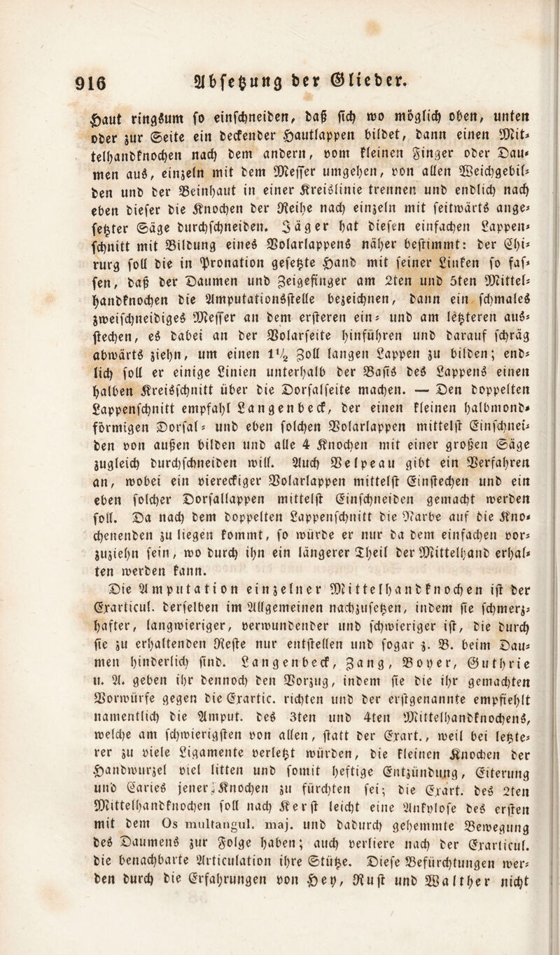 ^aut ntig^um fo einfd)neil)cn, ta^ ftc^ njo mo^Hc^ tUn, unten ober jur ©eite ein fceefenter ^antlappen tilbet, fcann einen SKit^* telljanfcfnoctien nac^ bem nnbern, t)om fleinen ginger ober Dan* men and, cinjein mit bem 5[)tefTer umgel}en, pon aüen aöeid)9ebit* ben unb ber 35einf)aut in einer ^reiöiinie trennen unb enblict) nac^ eben biefer bie ^noetjen ber O'teilie nac^ einjeln mit feitwärtö ange* fester ©äge burebfeijneiben. Säger bat biefen einfachen Sappen* febnitt mit 35ilbung eines 9SolartappenS näl)er beftimmt: ber (2bi* rurg foU bie in <Pronation gefegte ^anb mit feiner Sinten fo faf* fen, baf ber Daumen unb öut 2ten unb 5ten SKittef* banbfnoeben bie 5lmputationSitelIe bejeiebnen, bann ein fct)maIeS Xtt)eifcl)neibigeS 3[Reffer an bem erjteren ein* unb am (enteren auS* flecben, eS babei an ber SSotarfeite binfübren unb barauf febräg abwärts 3iebn, um einen iVg ^ott langen Sappen ju bitben; enb* lieb folt er einige Sinien unterhalb ber S3afiS beS SappenS einen halben ^reiSfebnitt über bie Dorfalfeite machen. — Den hoppelten Sappenfebnitt empfal)! Sangen becf, ber einen fleinen b^^lbmonb* förmigen Dorfal* unb eben folcben SSolarlappen mittelü (^infebnet* ben oon au^en bilben unb alle 4 ^noeben mit einer großen ©äge äugleicb burct)fcbneiben will. 5lucb 9Selpeau gibt ein ^Serfabren an, wobei ein piereefiger 3?olarlappen mittels (Jinüecben unb ein eben folcber Dorfallappen mitteljl (Jinfebneiben gemacht werben foll. Da nach bem hoppelten Sappenfebnitt bie ^carbe auf bie 5tno< cbenenben juliegen fommt, fo würbe er nur ba bem einfachen por* jujiebn fein, wo bureb ibn ein längerer 2:b^if ber Slcittelbanb erbal# ten werben fann. Die 51 m p u t a t i 0 n e i n j e l n e r i 11 e l b a n b f n o cb e n i|l her (5xarlicul. berfelben im 5lllgemeinen nacbjufeben, inbem fie febmerj* bafter, langwieriger, perwunbenber unb febwieriger ijt, bie bureb fie ju erbaltenben IKejte nur entftellen unb fogar j. 23. beim Dau* men binberlid) finb. Sangenbeef, ^ang, 25oper, ©utbrie u. 51. geben ibr bennoeb ben 35orjug, inbem ft^ bie ibr gemachten SSorwürfe gegen bie (5rartic. rid)ten unb ber erfrgenannte empfieblt namentlich bie 5lmput. beS 3ten unb 4ten tllcittelbanbfnocbenS, weld)e am fcbwierigüen Pon allen, jl^itt ber (5rart., weil bei lebite* rer ju piele Sigamente perlei^t würben, bie fleinen .^noeben ber ^anbwurjel piel litten unb fomit heftige (^ntjünbung, Eiterung unb (2arieS jenerJ^nodjen ju fürd}ten fei; bie (Jxart. beS 2ten 50cittelbanbfnod)en foll nach Äerjt leid)t eine 5lnfpIofe beS erjien mit bem Os multangul. maj. unb baburd) gehemmte 23ewegung beS Daumens jur golge b^ben; and) Perliere nach ber (Jxarticul. bie benachbarte Olrticulation ihre ©tü^e. Diefe ^Befürchtungen wer* ben bureb bie (Erfahrungen pon $ep, lltujt unb SSaltber nicht