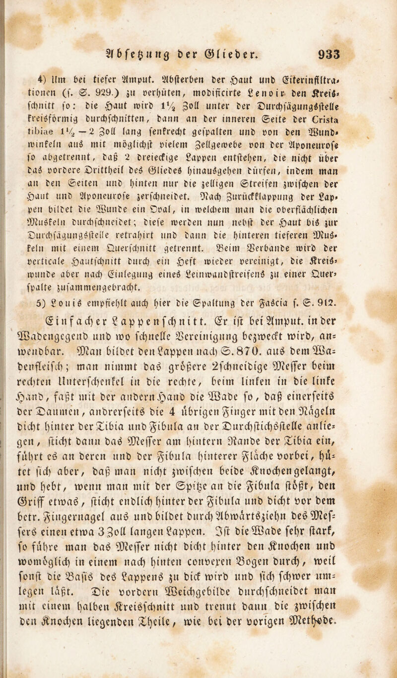 4) Um bet tiefer 5(mput. Öibjterbeii ber .£)öiit unb ^iterinfiftra^ tiorien (f» 6. 929.) äu üer()iiten, mobiftcirte Senoii^ ben ÄreiJ* fct)nitt fo: bie 1% poil unter ber Surct^fägungöjteUe Frei<?f6rmic} burcbfct^nitten, bann an ber inneren ©eite ber Crista tibiae 1‘4—2^0(1 (an^ feiiFrectjt gefpalten unb pon ben 2Bunb» n)infe(n au^ mit ntoglicbil pielem peü.qetpebe pon ber ütponeurofe fo abgetrennt, ba§ 2 breiecfige i^appen entjl:e()en, bie nietet über baä porbere Drittl^eit beö ©liebed ()inau^geben bürfen, inbem man an ben ©eiten unb I)inten nur bie jetfigen ©treifen siPifcben ber ^aiit unb Slponcurofe 5erfcl)neibet. 5itact) ^urücfflappiing ber Sap» pen bilbet bie 2öunbe ein Doat, in meldiem man bie oberfiäcblicben 502uöfeln burebfe^neibet; biefe tverben nun nebft ber ^aut biö sur ©urcbfägung'Sfleüe retrai)irt unb bann bie hinteren tieferen 9}?uä» fein mit einem Duerfd)nitt getrennt. ®eim SSerbanbe mirb ber perticate .g)aut|'d)nitt bureb ein |)eft mieber pereinigt, bie .^reiÖJ minbe aber nad) (Einlegung eineö Seinipanbitreifenö gu einer Duer» fpalte jufammengebraebt. 5) Souig empfiebtt and) hier bie ©paltung ber ga^cia f. ©. 9t2. © i n f a cf) e r ? a p p e n fcf) n 111, ©r tjt 6et 3fmput. in ber ^abengegenb unb mo fcf)neffe Bereinigung bc^weeft wirb/ an= wenbbar. 50tau hübet ben Wappen nad) ©. 870. auö bem benfleifrf); man nimmt baö größere 2fcf)neibige ^Jiefifer beim red)ten Unterfepenfef in bie rechte, beim linfen in bie finfe ^panb, faßt mit ber anbernvpanb bie ®abe fo, baß einerfeit^ berX)aumcn, anbrerfeit^ bie 4 übrigen ginger mit ben 9^agetn bici)t f)inter ber Xibia unbgibiüa an ber X)urcf)üirf)^i^rffe anfics gen, üiü)t bann ba^ 5)?ejTer am hintern D?anbe ber Xibia ein, fül)rt eö an beren unb ber gibufa hinterer g(ad)e vorbei, hü- tet fief) aber, baß man nicht ^wifchen beibe ,fnochengelangt, unb f wenn man mit ber ©pi^c an bie gibufa Ü^ßf/ ©riff etwa^, flicht enbfich hinter ber gibufa unb bicht bor bem betr. gingernagef aui? unbbübet burch^lbwartögiehn be6?[}iefi ferö einen etwa 3 Boff fangen Wappen, gft bie 5öabe fehr fldrf, fo führe man ba^ 9Dlejfer nicht bicht hüiter ben Ül'nodKn unb womogfid) in einem nach hinten conöepen Bogen burch, weif fonfl bie Bafi^ beb ?appenb ^u bief wirb unb fid) fchwer um= fegen faßt. X)ie oorbern ©eichgebilbe burchfehneibet man mit einem hnfben jireibfchnitt unb trennt bann bie jwifchen ben Knochen fiegeuben Xhcüe, wie bei ber borigen 5[Jleth^?be.