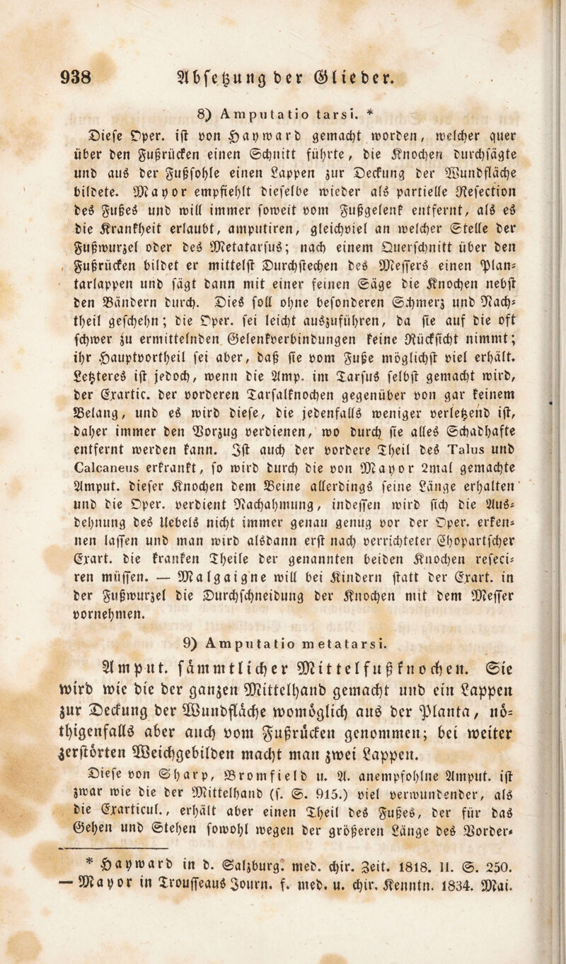 8) Ampiitatio tarsi. * t)iefe Dper. tjl: üori ^at)tt)arb gemactjt Worten, welcher quer über ten gu^rücfen einen ©c^nitt fii(;rte, bie 5?nocben turcl)fäqte unb auö ber gii^fofjle einen Sappen jur Decfnnq ber 5öunbfläct)e bilbete. SO^apor empfiehlt biefeibe wieber a(^ partielle JKefection be^ §u§e^ unb will immer foweit Pom gu^qelenf entfernt, alö eö bie <^ranf^eit erlaubt, amputiren, gleic^Piel an welcher stelle ber gu^wurjel ober be^ Siltetataruiö; nacb einem Querfcbnitt über ben , gu^rücfen bilbet er mitteljt ^urc^ü^c^en beö SOZeiJerö einen ^lan^ ' tarlappen unb fäqt bann mit einer feinen 0äqe bie ^noctjen nebft ben 95änbern burcl). Die6 foll ebne befonberen ©v-t)mer5 unb 5^acb' tbeil gefebebn; bie r>pcr. fei leicht auösufüi)r^tt/ öuf bie oft fd)wer ju ermittelnben ©elenfoerbinbunqen feine (Kücfficbt nimmt; ibr .giauptportbeil fei aber, ba^ fie pom möqlicbü Piel erhält* Se^tereä iü jeboeb, wenn bie 2lmp. im Xarfuö felbft qemacl)t wirb, ber (Jxartic. ber porberen 3:arfalfnocben gegenüber pon gar feinem SBelang, unb eö wirb biefe, bie jebenfallö weniger perlei^enb i|tf baber immer ben ^orjug perbienen, wo biird) üe alle^ ©ebabbufte entfernt werben fann. 3Ü ti«cb t>ßr porbere 3:b^ii Talus unb Calcaneus erfranft, fo wirb bureb bie pon 5i}tapDr 2mal gemachte 5lmput. biefer ^tnoeben bem SSeine allerbingö feine Sänge erbalten’ unb bie ©per. perbient ^liacbabmung, inbeffen wirb ficb bie SluS# bebnung be6 Itebelö nicht immer genau genug por ber Oper* erfen* nen laffen unb man wirb al^bann erft nach perriebteter Sbopartfeber (Jxart. bie franfen ^b^Ü^ genannten beiben ^noct)en refeci^ ren muffen. — 9J?algaigne will bei jlinbern jl^tt ber dxart. in ber £)urcbfcbneibung ber Knochen mit bem SOceffer pornebmen. 9) Amputatio metatarsi. m ut. f dmm 111 (f) c r 502111 e If u g f n o df) en. 0ie mirb mie btc ber ganzen 502ittell)anb gemacht unb ein Sappen jur 2)ecfung ber 50öunbfldche mombgüd) anb ber ^lanta, n6= tl)igenfallb aber aneb tjom genommen; bei weiter ^erftbrten 5[Öeichgebilben macht man ^wei Sappen. Oiefe pon ©b^^rp, SBromfielb u. 21. anempfoblne 2lmput. ijt jwar wie bie ber 9}iittelbanb (f. ©. 915.) piel perwunbenber, alö bie (Jxarticul., erhält aber einen Xbeil beö 3a^e&, ber für baö ©eben unb ©teben fowobl wegen ber grb^eren Sänge beö Korber* *^apwarb inb. ©aljburg! meb. ebir. Seit. 1818. ll. ©. 250. --50?apor in XroujTeauö3ourn. f. meb. u. ebir. 5fenntn. 1834. SObai.