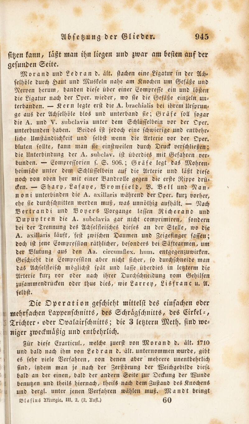 flgett fattn, lagt man if^n liefert iinb jwar am beiden auf ber gefuuben 0eite, SKoranb unb Sebran b* ä(t. ilacGen eine Sigatur in ber fel^ote burct) ^aut unb SO^uigfeni nal}e am ^nocf)ett um 0efä0e unb 0f?erren ^erum/ banbeii biefe über einer (^omprelJe ein unb löften bie Sigatur nad) ber Öper. mieber, mo jie ^ie ©efä^e einjefn uns terbanben. — Äern legte erü bie A. brachialis bei ihrem Urfpruiis ge auö ber ^(chfethöle bloi^ unb unterbanb ©räfe fod fogar bie A. unb V. subclavia unter bem 0chtü)feIbein por ber iT^per. unterbunben haben. SSeibeö ijl jeboch eine fchmierige unb entbehr« (id)e UmüänbtichFeit unb felbjt menn bie 5lrterie öor ber SDper. bluten fottte, fann man fie eingtreilen burch Drucf Perfchtiegen; bie Unterbinbung ber A. subclav* ijl überbieö mit ©efahren per« bunben. — (SomprefTorien f. ©* 906.; ©räfe legt ba5 W^o^ren^ heimfche unter bem ©chlüjTetbein auf bie Strterie unb lägt biefe nod) pon oben I)ee mit einer Sßanbrode gegen bie evfte [Kippe brü« cfen. — ©hiirP/ Sromfielb, 35. 35elt unb 5f?ans noni unterbinben bie A. axillaris mährenb ber Dper* furj porher, ehe fie burd)fd)nitten merben mu^, wa6 unnöthig aufhäft. — 5?ach S5ertranbi unb S5oper$ SSorgange laffen Oticherano unb Dupuptren bie A. subclavia gar nicht comprimiren, fonberit bei ber Trennung teS 2tchfe(fleifcheö biefeö an ber ©tede, mo bie A. axillaris läuft, fejt gipifchen Daumen unb fdffen; hoch ift (Sompreffion räthlicher, befonberö bei ©äftearmen, um ber Sßtutung au§ ben Aa. circumflex. hum. entgegenjurpirfen. ©efchieht bie (^omprefjion aber nicht ficher, fo burchfchneibe man ba§ 3lchfelfleifch möglich^ fpät unb taffe überbieö in te^term bie 3trterie fürs por ober nach iht^f Durchfchneibung Pom ©ehitfen sufammenbrücfen ober ©ue bieö, wie 2arrep, 2i6franc u. 2t. felbjl. D)ic D^eratiott ^efcffteH mittetjl beß eiufaäjen ober 2appenfcf)nitt6/ be^ ©cfiragfcfinittö/ bcö (5{rfel = , Trichter:« ober Doatairfchnitt^; bie 3 tegteru 93^et^. finb tvc~ nißcr jmecfmdgig uub cntbe^di^. §ür biefe ^xarticut., metche suerjt Pon SiJtoranb b. att. 1710 unb halb nach ihm Pon 2ebran b. ält. unternommen mürbe, gibt e^ fehr Piete 35erfahren, Pon benen aber'mehrere unentbehrlich finb, tnbem man je nach B^rftorung ber Sffieid)gebilbe bieft batb an ber einen, halb ber anbern ©eite jur Decfung ber SSunbe benu^en unb theil^ hiernach, theitö nach bem Bujtanb beö Änochenö unb bergt, unter jenen SSerfahren mähten mug. 2)canbt bringt SSIafiuö ICfiutgie. III. 2. (2. 2Cud.) 60