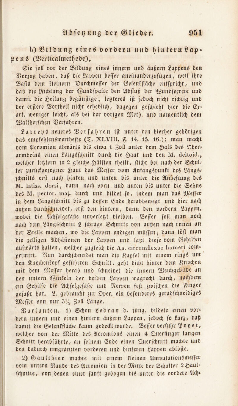 ! b)53ilbung eiltet borbern unb ^intent^Ua^s peti^ (2Serttca(metl}obe)^ (Sie foU üor ber SSilbung eiltet innern «nb äußern £appen6 beii SSorjug haben, ba^ bie Sappen beffer aneinanberjufügen,* n^eil ihre S3ajT6 bem fleinern DurchmetJer ber ©elenffläche entfpricht, unb ba^' bie O^iichtnng ber 2öunbfpalte ben Sibflnp ber Sunbfecrete unb bamit bie Teilung hegünjiige; le^tereö ijl jebod) nicht richtig unb ber erjlere 3SortheiI nicht erheblich, bagegen gefchieht hi^r bie (ix* art. ttJeniger leicht, alö bei ber Porigen 3}teth. unb namentlich bem 5öa(ther[chen 33erfahren. Sarrepö neuere^ $Berfahf^u ijl unter ben hierher gehörigen baö empfehlen^merthefte XLVIII. 14. 15. 16.): man macht pom ^cromion abmärtö biö etma i unter bem |)aB beö Dber? armbeinö einen Sängöfcl)nitt burch bie ^aut unb ben M. deltoid., melcher le^tern in 2 gleid}e Hälften theilt, fticht bei nachher ©chuU ter jurücfgejogner ^aut ba^ 3!)ie|Ter Pom Slnfangöpunft M Sängö* fchnittö erjl: nach hinten unb unten biö unter bie Stnheftung beS M. latiss. dorsi, bann nach Porn unb unten biö unter bie Sehne beö M. pector. maj. burch unb bilbet fo, inbem man baö 5Jie|Ter in bem Säng^fchnitt biö 511 beiJen ^nbe h^rabbemegt unb hi^^^ aupen biirchfchneicet, erft ben hintern, bann ben. porbern Sappen, mobei bie 2lchfe(gefäfe unperle^t bleiben. SSejTer foll man noch nach bem Sängi^fchnitt 2 fchräge Schnitte pon au^en nach innen an ber Stelle machen, mo bie Sappen enbigen mii|Ten; bann löjt man bie ^eiligen 2lbhäftonen ber Sappen unb labt biefe Pom ©ehilf^u aufmärtö h^^lt^u, melcher zugleich bie Aa. circamflexae humeri coms primirt. 5Run burchfchneibet man bie 5?apfel mit einem ringö um ' ben ^nochenfopf geführten Schnitt, geht bicht hinter bem ^!nochen mit bem fDceffer h^rab unb [cbneibet bie innern 2Beicl)gebilbe an ben untern 5öinfeln ber beiben Sappen magrecbt burch/ nachbem ein ©ehilfe bie 2lchfelgefäbe unb Dterpen fejt smifchen bie Singer gefaxt h^^l* S. gebraucht sur Dper. ein befonbereö gerabfchneibigeö 5!Jce)Ter Pon nur 3V2 Sänge. SSarianten. 1) Schon Sebran b. jung, bilbete einen por^ bern innern unb einen hintern äubern Sappen, jeboch fo furj, ba^ bamit bie ©elenffläche faum gebecft mürbe. Jßejfer perfuhr ^opet, melcher pon ber 5!)titte be6 Slcromionö einen 4 Cluerfinger langen Schnitt herabführte, an feinem (5nbe einen £)uerfcl)nitt machte unb ben baburch umgränjten porberen unb hinteren Sappen ablöjle. 2) ©aulthier machte mit einem fleinen 2lmputation6metTev pom untern IKanbe beö Slcromion in ber 9Jiitte ber Scl)ulter 2^auU fchnitte, pon benen einer fanft gebogen biö unter bie porbere 2lch»