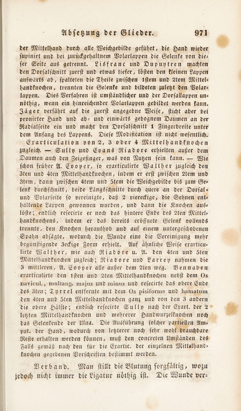 ber 5!}?itten)anb burc!) alle ^Beid^gebilbe 9efül}rt, bic ^anb lieber fupinirt unb bei suriicfsel^altnem 3SolarIappen bie ©elenfe üon bies fer (Seite auö getrennt. Si^franc unb Diipnptren machten ben Sorfalfdjnitt juerft unb etn^a^ tiefer, (ö{ten ben Fleinen Sappen anfmärtö ab, fpalteten bie üfyeile sn^ifc^en ijtem unb 2tem 9)?itte(s banbfno(^en, trennten bie ©elente unb bilbeten julei^t ben 5?olars lappen. Dieö Serfabren ift umjtänblicber unb ber ©orfallappen un* nötbig, »renn ein biureii^enber ^olarlappen gebilbet njerben fann. Säger rerfäbrt auf bie suerjt angegebne 2Beife, jtiebt aber bei pronirter .gianb unb ab? unb einirärtg gebognem Daumen an ber IKabialfeite ein unb macht ben Dorfalfcbnitt 1 Siugs»breite unter bem Einfang beö Sappenö. Diefe iDtobification ijt nicht mefentlich. (^xarticulation ron 2, 3 ober 4 SOtittetb anbtnochen Sugleich. — Sullp unb (Joanö O^iabore erhielten au^er bem Daumen auch ben geigefinger, »raö ron 5*tu§en fein fann. — 2Bie fchon früher 21. (Jooper, fo exarticulirte 2öaltber sugleich ben 3ten unb 4ten 2}cittelbanbfnochen, inbem er erlt s»rifchen 2tem unb 3tcm, bann s»rifchen 4tem unb 5tem bie 5Seichgebilbe big sum @e? lenf burchfehnitt, beibe Sängofehnitte burch quere an ber Dorfal* unb ®D(arfeite fo bereinigte, baf' 2 oiereefige, bie ©ebnen ent? baltenbe Sappen gewonnen trurben, unb bann bie j?nocl)en aug? löfte; enblich refecirte er noeü bag hintere ^nbe beg 2ten ’Dcittel? banbfnocheng, inbem er bag bereitg eröifnete ©elenf pollenbg trennte, ben Knochen beraugbob unb auf einem untergefd)obenen ©pabn abfägte, »roburch bie SBunbe eine bie Bereinigung mehr begünfrigenbe 3ecfige ^orm erhielt. 2{uf äbnlicl}e 2Beife exarticu? lirte SÖaltber, »rie auch Biabore u* 21. ben 4ten unb 5ten BtittelhaiibFnocben sugleich; Biabore unb Sarrep nahmen bie 3 mittleren, 2t. (2ooper alle au^er bem 2ten meg. Ben naben exarticulirte ben iften unb 2ten 2}tittelbanbfnod)en nebit bem Os navicul., miütang. niajus uub minus unb refecirte bag obere (5nbe beg 3ten; Xprrel entfernte mit bem Os pisiforme unb hamatum ben 4ten unb 5ten Bcittelbanbfnochen gans unb öon ben 3 anbern bie obere .^älfte; enblich refecirte Sullp nad) ber (Jxart. ber 2 lebten BZittelbanbfnochen unb mehrerer ^anbmurselfnochen noch bag ©elenfenbe ber Ulna. Die 2lugführung folcher partiellen 2lm? put. ber |)anb, »Doburch xon lepterer noch, fehr mohl brauchbare Befte erhalten merben tonnen, mu^ ben concreten llmjlänben beg f^alig gemä^ nach ben für bie (5xartic. ber einseinen Biittethanb? fnod)en gegebenen Borfchriften beftimmt merben. Berbaut). 5Bau ftillt bie Blutiiuß forgfaltiß, jebod) ind}t immer bie Sigatiir u6tl)i9 ijl. Die 2Buube ber?