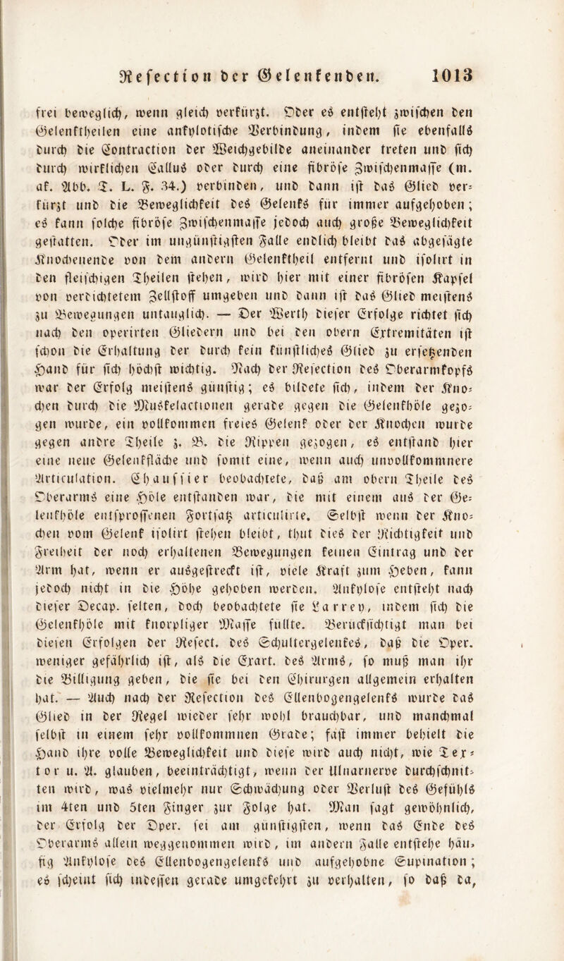 frei beive^lid), tüenn (^leict) oerfürjt. ^ter ei§ entjfel)t jrüifctjen fcen @elenftl)eilen eine anfplottfct)e iSerbintung, infcem (le ebenfaUö £)urct) fcie (^ontraction fcer 3öci(t)i}ebllfce aiteiiuinfcer treten unt) jict) turct) n)irflicl)en (5aUuö o^er turd) eine fibrofe pi^if'ii^nniaiTe (m. uf. '2lbb. 1. L. 34.) üerbinben, unb bann i)l: baö ©lieb »er^ furjt unb bie 33emealict)feit beö ©etenfö für immer auf^el^oben; eö fann folctje fibrofe ^trifcbenmaiJe jebocb and) 3ro§e 5Bemevtlid)feit s^efratten. Tber im uiutünftij^ften Salle enblid) bleibt baä abgefägte JTnod)enenbe üon bem anbern ©elenftljeil entfernt unb ifolirt in ben fleifcbi^en Xl)eilen fteben, irirb l)ier mit einer fibrofen ^apfel fon cerbicbtetem umgeben unb bann ijf baö ©lieb meiften^ ju ^eireaun^^en untau.alid). — Cer ilBerll) biefer (Jrfoljie richtet üd) nad) ben operirten ©liebem unb bei ben Obern (Extremitäten i)l ftbon bie (Erbaltunjt ber burd) fein fün)llid)e^ ©lieb jU erfe^enben ^anb für |td) l)öd)if micbti}). DRad) ber D^efection beö Cberarmfopfö n'ar ber (Erfolj; meifteniö günüi^; e^ bilbete üd), inbem ber ^fno^ d)en burd) bie ^JOcu^felactionen ö^‘abe cn^sen bie ©elenfböle gejo^ ^en mürbe, ein potlfommen freie!» ©elenf ober ber 5fnod)en mürbe ^egen anbre ^l)eile j. 2^» bie Diippen c^ejogen, eä entftanb l)ier eine neue ©eleiiffläcbe unb fomit eine, meiin aud) unoollfommnere Uirticulation. (2l)auffier beübad)tete, bag am obern Ibeile be^ Cberurm^ eine .^öle ent)ianben mar, bie mit einem auö ber ©e: lenfbole entfprojTmen gortfaift articulirie. 0elbjl menn ber Äno^ d)en pom ©elenf ifolirt ffeben bleibt, tl)ut bieö ber Dfiddiafeit unb Sreiheit ber nod) erl)altenen ^Semegun^en feinen (Eintrag unb ber ‘ilrm l)at, menn er aiiögeflrecft id/ oiele Äraft jum .£)eben, fann jebod) nid)t in bie ^bbe gel)oben merben. 'ilnfplofe entjlebt nad) biefer Cecap. feiten, bod) beobachtete fte Üarrep, inbem fid) bie ©elenfböle mit fnorpliger 'I)ui|Je füllte. 93erucfftd)figt man bei biefeii (Erfolgen ber Ofefect, beö Sd)ultergelenfe^, baü bie Cper. meniger gefäbrlid) ifl^ nlö bie (Excirt. be^ 2lrmö, fo mu^ man ibr bie 25iÜigung geben, bie fte bei ben (Ebirurgen allgemein erbalten bat. — 'üud) nad) ber sKefection beö (Ellenbogengelenfö mürbe ba§ ©lieb in ber O^egel mieber febr mobl brauchbar, unb manchmal felbd tn einem febr pollfommnen ©rabe; fafl immer behielt bie Ccinb ibre polle SSemcglidifeit unb biefe mirb aud) nld)t, mie Xex« tor u, glauben, beeinträchtigt, menn ber Ulnarnerpe burchfchnit^ teil mirb, maö pielmebr nur (Cchmäd)ung ober SSerlujt beö ©efüblö im 4ten unb 5ten Solge b^t- 5!Jcan fagt gembbnlid), ber (Erfolg ber Cper. fei am günftigften, menn baö (Enbe beö Cberarm» allem meggenommeii mirb, im anbern galle entftebe bäu« fig 'imfplofe De6 (EUenbogengelenfä unb aufgehobne (Supination; eo fdjeiut fid) inteifen geiabe umgefebrt äu Perbalten, fo ba^ ba,