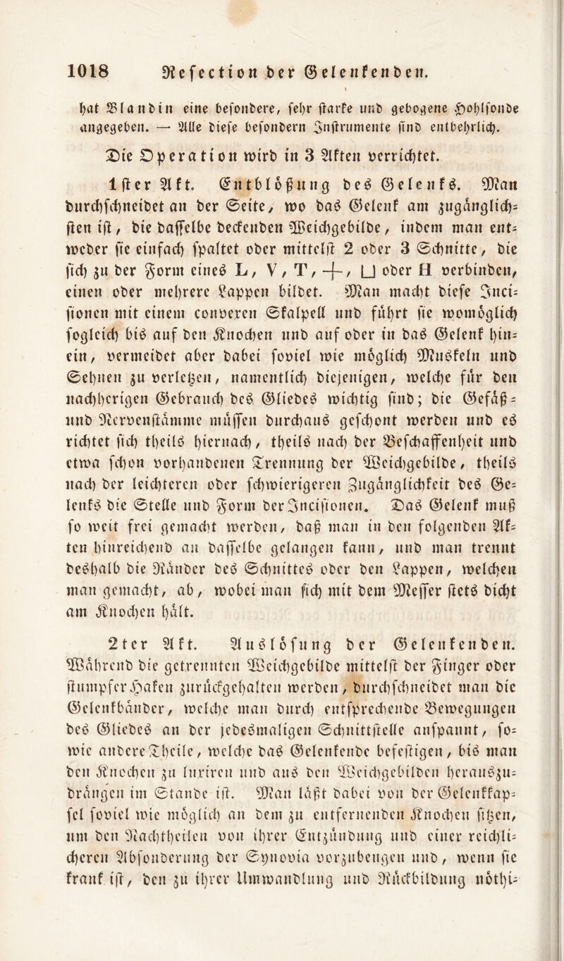 \ SBIanbin eine befonbere, fel)r ftarfe unb gebOi^ene .^ol^lfonbe angegeben. — Sille biefe befonbern 5nrtnimente finb entbel;rlicb. D))cratioii wirb in 3 Elften t)crrid)tet. Iflcr^lft. Entblößung be^öelenfö. 5Q?an burcl)fct)neibet an bcr 0ette, wo ba^ ©elenf am ^iigdnglid)= ßcniß, bie baffelbe becfenbcn ?[Bcicl)gebilbe, inbcm man ent= Weber fie einfacf) fpaftet ober mittelil 2 ober 3 0cf)nitte, bte fid) SU ber gorm eine^ L, V/ T, -f-' U ober H oerbinben, einen ober mel)rere !i?appen bilbet. 50tan mad)t biefe 5nci= fionen mit einem conoeren 0falped nnb ful)rt fie womoglid) fogleid) biö auf ben ,^nod)en nnb auf ober in baö ©elenf l)in= ein, oermeibet aber babei fooiel wie moglid) 0[)?iu^feln nnb 0el)uen sn »erleben, namentlid) biejenigen, welche für ben nad)l)crigen ©ebraiid) beb ©liebeb widitig finb; bie @efdß = nnb 9tert»enftdmme mujTen burebaub gefd)ont werben nnb eb richtet fid) tbeilb bicruad), tl)eilb nad) ber 33efcbaflren()eit nnb etwa fd)on oorl)aubcuen Trennung ber ^eid)gebilbe, tbeilb nad) ber leichteren ober fchwierigeren S^öduglichfeit beb @e= lenfb bie 0tene nnb gönn ber Sncifioueiu X)ab ©elenf muß fo weit frei gemadit werben, baß man in ben folgcnben teu hi«reid)eiib au bajTclhe gelangen farm, nnb man trennt bebhalb bie Zauber beb 0d)uitteb ober ben Wappen, welchen mau gemacht, ab, wobei man fid) mit bem 5!JJe)Ter ftetb bicht am dtuod)en halt. 2ter 5lft. 5lubl6fnng ber ©elenfenben. ^Ödhrcub bie getreuuten ^eichgebilbe mittelft ber ginger ober ßumpfcr.)pafeu surucfgehalteu werben, burchfehneibet man bie ©elenfbduber, welche man burch eutfpredieiibe S3ewegungcn beb ©liebeb an ber jebebmaligeu 0chnittrtelle aufpauut, fo= wie aubere !Il)cile, weldie bab ©elenfeiibe befeßigeu, bib man ben dfiicchen gu lun'rcu uub aub ben ®eid)gcbilbcii l)eraubsu= brdugcii im 0tanbe i|l. 0!J?an laßt babei iwu ber @eleuffap= fei fooiel wie möglich au bem sn eutferueuben ,^tnod)cu filmen, um ben 5iachtl)eilcu üou ihrer Eutsinibuug uub einer rcid)li= chereu ^tbfouberuug ber 0puüina oorsubeugeu uub, wenn fie franf iß, ben sn il)rer Umwanbluug uub 'dfuefbilbung n6tl)i-