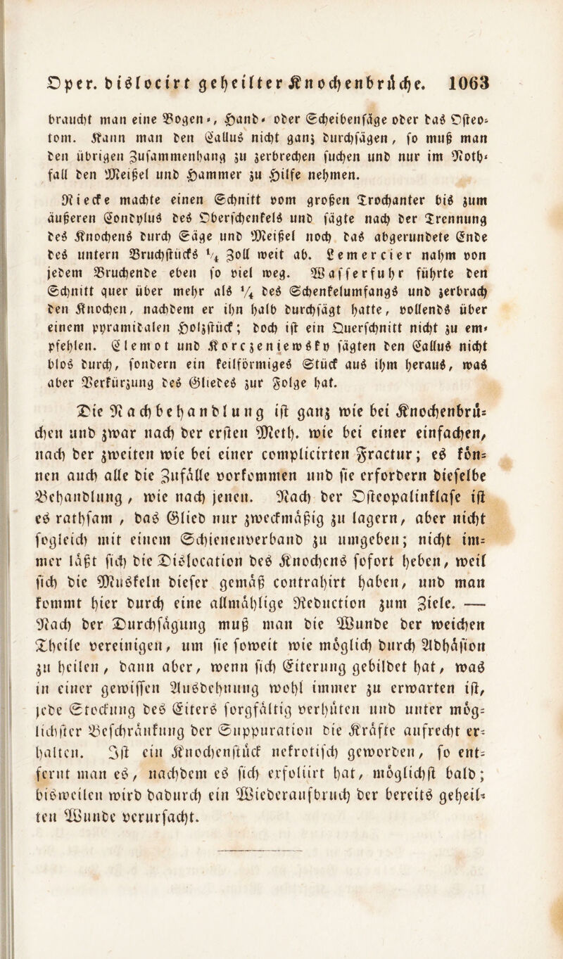 braud)t man eine 33oi3en<«, ^anb* ober 0ct)eibenf5ge ober ba^ Ojleo* tom. 5?aiin man ben i^aUuip nict}t gaiij burdjfägen, fo mu^ man ben übrigen ^uf^^nimenbang jii jerbreeben fuc^en unb nur im fall ben 'JUtei^el unb Jammer su ^ilfe nel?men. OUeefe macble einen ©ebnitt oom großen Irocbanter bid jum äußeren (^oiibplnö beö Oberfcbenfelö unb fügte nach ber Trennung bed ^noebenö bureb (Säge unb tX)tei^el noch ba^ abgerunbete (Jnbe beö untern Srucbifücfö % 2emercier nahm oon jebem 35ru£benbe eben fo riet meg. 3öafferfubr führte ben Scl)nitt quer über mehr alö *4 be^ Scbenfelumfangö unb jerbracb ben j^noeben, naebbem er ihn halb burebfügt b^tte, »oUenbd über einem pbramibalen |)oljüücf; boeb ijt ein Duerfebnitt nicht su em* pfeblen. i^lemot unb ^orejeniemöfn fügten ben Sallud nicht bloö bureb, fonbern ein feilförmigeö Stücf auö ihm b^fdud, ma^ aber QSerfürjung bei$ 0tiebei$ jur Soig^ hut. iDie 5^ a d) b c t) a n b l u n g ifl gatij tt){e bei Änocbenbrü= d)eit unb ^war nad) ber enleii 9}tct(). wie bei einer einfadjeit/ nad) ber ^weiten wie bei einer complicirten gractur; eö f6n= nen and) alle bie S^fdüe norfemnten nnb fie erforbern biefelbe )^ebnnblnng, wie nad) jenen. 5iad) ber Dftcopalinflafe i|l eö ratbfnm , ba^ ©lieb nur jwecfinapig jn lagern, aber nid)t fügieid) mit einem 0d)ienent>erbanb ja umgeben; nid)t im= mer id^t fief) bie X)iiMccation beö Änod)cnö fofort l)eben, weil fid) bie ^[Kuöfeln biefer gemdg contral)irt h^ben, nnb man femmt bi^r t)urd) eine allmdl)lige D^ebnetion jnm — 3Rad) ber 2}urd)fdgung mug man bie ®unbe ber weichen Xbeile tjereinigen, um fie foweit wie möglich bnrd) ^Ibhdfion ^n heilen, bann aber, wenn fich Eiterung gebilbet h^t, waö in einer gemififen 5luöbchnnng wohl immer ju erwarten ijl, - jebe 0tocfnng beö (Siterö forgfdltig oerhnten nnb unter mog= lidiftcr s^efchrdnfnng ber ©nppuration bie .strafte aufrecht er^ halten. 3)1 ein dtnod)enftnd nefrotifd) geworben, fo ent= fcnit man eö, nachbem eö fid) erfolürt hat, m6glid)(l balb; bibrocilcn mirb babnrd) ein ©ieberanfbrnd) ber bereite geheil- ten ^Ounbe oernrfad)t.