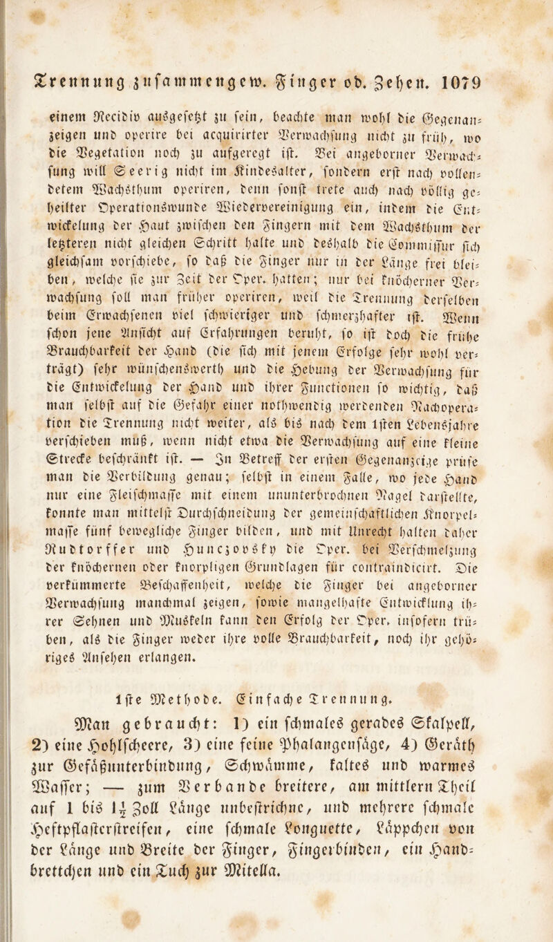 einem D^cci^iü aus?gefef3t ju fein, i)ead)tc man mol)! bie 0ejienan= geigen unb operire bei acquirirter SeriDacbfung nicbt gu fn'il), mo bie 35cgetatiDn nocl) ju aufgeregt ift. Sßet angeborner Q[>'enua-d’- fung mill (Seerig nicl)t im 5?inbe5a(ter, fonbern erft nacl) poaen^ betem 5L?act)i^tf)um operiren, beim fonft trete and) nad) Pödig ge^ beitter ^peratioiiömunbe 3Bieberpereiniginig ein, inbern bie micfefung ber .^aut 3rüifd)en ben ging^J*» mit bem 2i?acl)öt()nm ber (elfteren nid)t gleichen 0d)ritt baite unb be^balb bie (^ommiijur fid) gleicbfam porfd)iebe, fo ba^ bie ginger nur in ber v?änge frei btei^ ben, me(d)e jle gur Seit ber Tper» batten; nur bei fiiüd}erner Ser^ macbfung foü man früber operiren, mei( bie Trennung berfeiben beim (frmacbfencn pie( fcbipteriger unb fd)merabafter ift. SSenn fcbon jene öinftcbt auf ßrfabrungen beruht, fo ift bod) bie frnbe SBraucbbarfeit ber ipanb (bie fd) mit jenem (erfolge fefn* mobt per* tragt) febr münfdiengroertb unb bie |)ebung ber S5cnpad)fung fiir bie ^ntipicfelung ber ^anb unb ihrer gnnctionen fo n)id)tig, baö man feibjt auf bie ©efabr einer notbioenbig iperbenben Ofadiopera* tion bie ‘Irennung nid)t meiter, aiö big nad) bem ijten $?ebengja{)rc perfcbieben mu§, menn nicht etma bie 35ermad)fung auf eine Ffeine 0trecfe befcbränft ift. — 3« ^Betreff ber erfreu ©egenangcige prüfe man bie 35erbi(bung genau; felbjd in einem gade, rpo jebe |)anb nur eine gleifcbmatjc mit einem uniinterbrodrnen Otagel barfredte, Fonnte man mittelft Durd)fd)neibung ber gemeinfd}aftlid)en gtnorpel* maife fünf bemeglid)e ginger bitben, unb mit Unrecht b^^iten babcr Utubtorffer unb .giuncgopgFp bie Tpcr. bei SSerfchmelgung ber fnöchernen ober Fnorpügen ©runblagen für contrainbicirt. Die perFümmerte Sefd)affenbeit, ipe(d)e bie ginger bei angeborner SSeripachfung manchmal geigen, foroie mangelhafte önttpicflung ib* rer (Sehnen unb iUcugfeln fann ben (Erfolg ber Dper^ infofern trü* ben, aig bie ginger mcber ihre pode 55raud;barFeit, nod) ihr gcbö* rtgeg idnfeben erlangen. 1 ft e e t b 0 b e. (5 i n f a d) e T r e n n u n g. ^an ge6raud)t: 1) ein fdimateö gerabeö 0fafpcDf, 2) eine .g)o^ifrf)eere, 3) eine feine ^buiangenfdge, 4) ©erdtb gnr ©efdgnnterbintnnß, 0cf)n3dnnne/ faltet nnb wärmet ^öajfer; — ^nm SSerbanbe breitere, am mittfern 3^t)eif auf 1 bi^ Sott ?dncjc nnbeftricbnc, unb mehrere fd)malc .^■’)eftpfla|lerftreifen, eine fchmafe ^on^nette, Läppchen non ber ?dnße nnb ^Breite ber ginger, gingeihinben, ein Jpanb= brettdjen nnb ein l^nt^ 5!)2itetta.