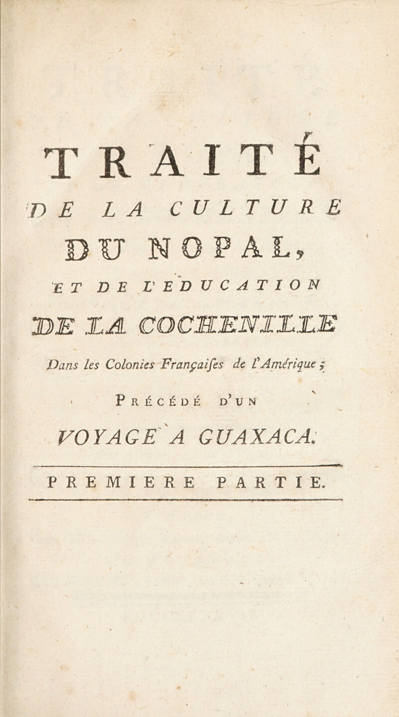 / traité 'X> £ LA CULTURE DU NOPAL, ♦ ET D E ,L’ E D U C A T I O N DE DA COCSENIDDE Dans les Colonies Françaises de CAmérique ^ • Précédé d’un VOYAGE A GUAXACA. PREMIERE PARTIE.