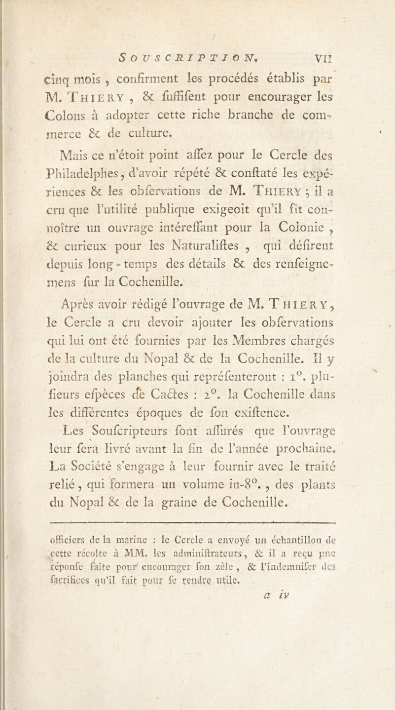 cinq mois , confirment les procédés établis par M. Thiery , & fufiifent pour encourager les Colons à adopter cette riche branche de com- merce &: de culture. Mais ce n étoit point afiez pour le Cercle des Philadelphes, d’avoir répété & conftaté les expé- riences & les obfervations de M. Thîery ^ il a cru que lutilité publique exigeoit qu’il fît con- îioître un ouvrage intérelfant pour la Colonie ^ & curieux pour les Naturaliftes , qui défirent depuis long - temps des détails & des reiifeigne- mens fur la Cochenille.' Après avoir rédigé l’ouvrage de M. T hiery^ le Cercle a cru devoir ajouter les obfervations qui lui ont été fournies par les Membres chargés de la culture du Nopal & de la Cochenille. Il y joindra des planches qui repréfenteront : i®. plii- fieurs el})èces cîè Caéfes : la Cochenille .dans les différentes époques de fon exifience. Les Soufcripteurs font alfiirés que l’ouvrage N leur fera livré avant la fin de l’année prochaine- La Société s’engage à leur fournir avec le traite relié , qui formera un volume iii-S*^. , des plants du Nopal & de la graine de Cochenille. officiers de la marine : le Cercle a envoyé iin échantillon de cette récolte à MM. les adminiftrateurs, & il a rec:u jinç réponfe faite pour encourager fon zèle , & rindemnifer des façrificcs qu’il fait pour fe rendre utile.