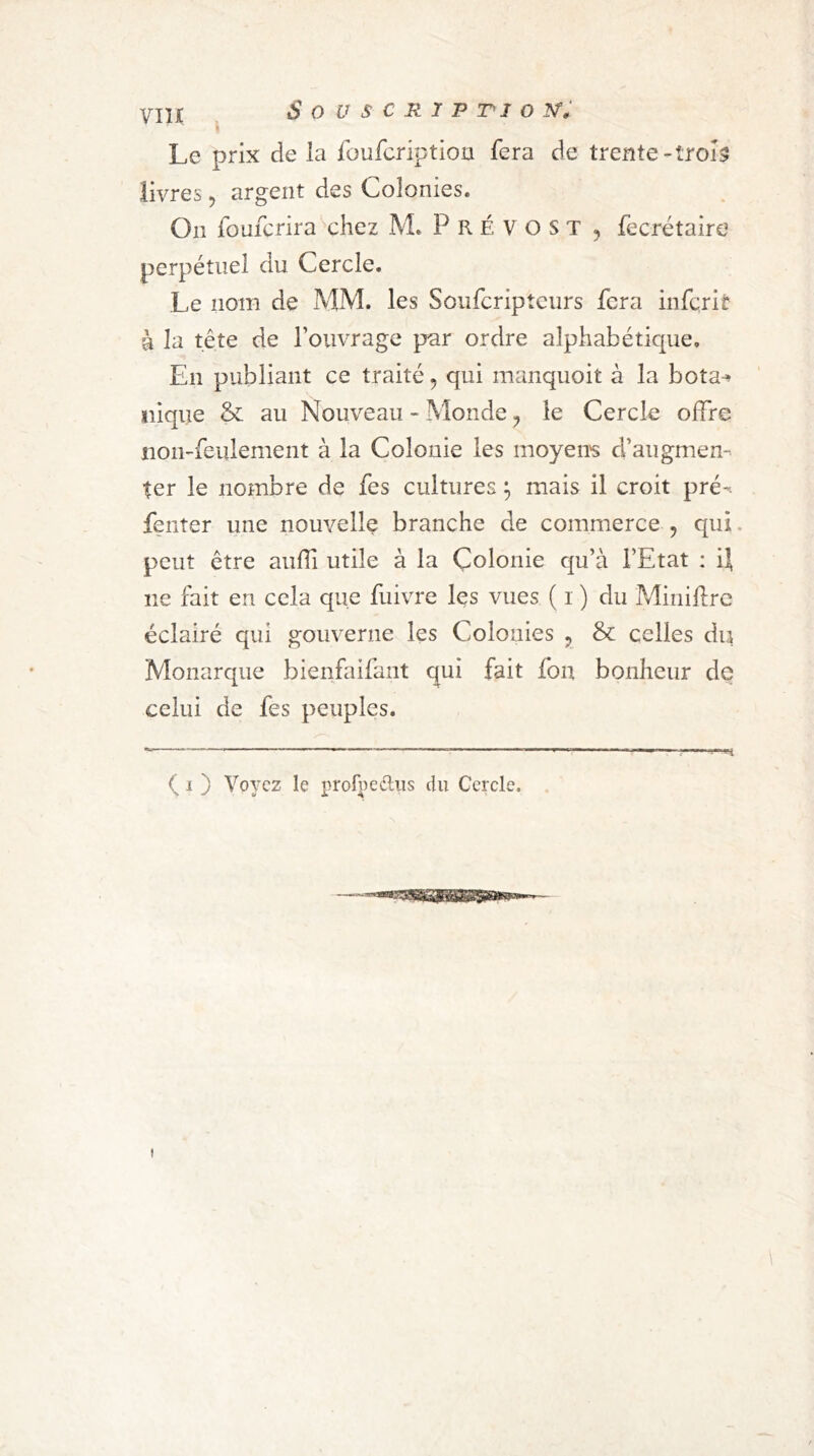 Le prix de la foufcriptioii fera de trente-trol3 livres, argent des Colonies. On foufcrira chez M. P R É V O S T , fecrétaire perpétuel du Cercle. Le nom de MM. les Soufcripteurs fera inferit à la tête de l’ouvrage par ordre alphabétique. En publiant ce traité, qui manquoit à la bota-» nique & au Nouveau - Monde, le Cercle offre non-feulement à la Colonie les moyens d’augmen- ter le nombre de fes cultures ^ mais il croit pré^ fenter une nouvelle branche de commerce , qui. peut être auffi utile à la Colonie qu’à l’Etat : il ne fait en cela que fuivre les vues ( i ) du Miniflre éclairé qui gouverne les Colonies ^ & celles du Monarque bienfaifant qui fait fon bonheur de celui de fes peuples. ( I ) Voyez le profpedliis du Cercle.