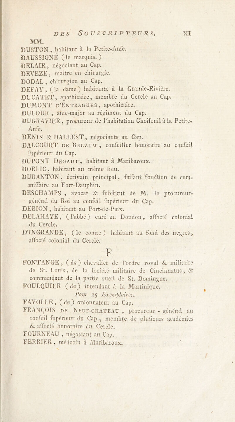 I DES Souscripteurs, xi MM. i DUSTON , habitant à la Pctite-Aiife. DAUSSIGNÉ (le marquis.) DELAIR, négociant au Cap. DEVEZE, maître en chirurgie. DOD AL , chirurgien au Cap. DEFAY, (la dame) habitante à la Grande-Rivière. ' DÜCATET, apothicaire, membre du Cercle au Cap. i DUMONT d’Entragues, apothicaire. DUFOUR , aide-major au régiment du Cap. DUGRAVIER, procureur de l’habitation Choifeuilàla Petite-i [j Anfe. ■' DENIS &DALLEST, négociants au Cap. ^ DALCOURT DE Belzum , conleiiler honoraire au confeil I fupérieur du Cap. DUPONT Degaut , habitant à Maribaroux. iDORLIC, habitant au même lieu. DURANTON, écrivain principal, faifant fondion de com- j milTaire au Fort-Dauphin. ; DESCHAMPS , avocat & fubftitut de M. le procureur* ^ général du Roi au confeil fupérieur du Cap. I DEBION, habitant au Port-de-Paix. I DELAHAYE, (l’abbé) curé au Dondon, alTocié colonial I du Cercle. ‘ D’INGRANDE, (le comte) habitant au fond des negres, affocié colonial du Cercle. F FONTANGE, (de) chevalier de l’ordre royal & militaire de St. Louis, de la fociété militaire de Cincinnatus, & commandant de la partie ouelt de St. Domingue. FOULQ.UIER (de) intendant à la Martinique. Pour 2^ Exemplciires, FAYOLLE, (de) ordonnateur au Cap. FRANÇOIS DE Neuf-chateau , procureur - général au confeil fupérieur du Cap , membre de pluüciirs académies & aîfocié honoraire du Cercle. FOURNEAU , négociant au Cap. FERRIER, médecin à .Maribaroux, f