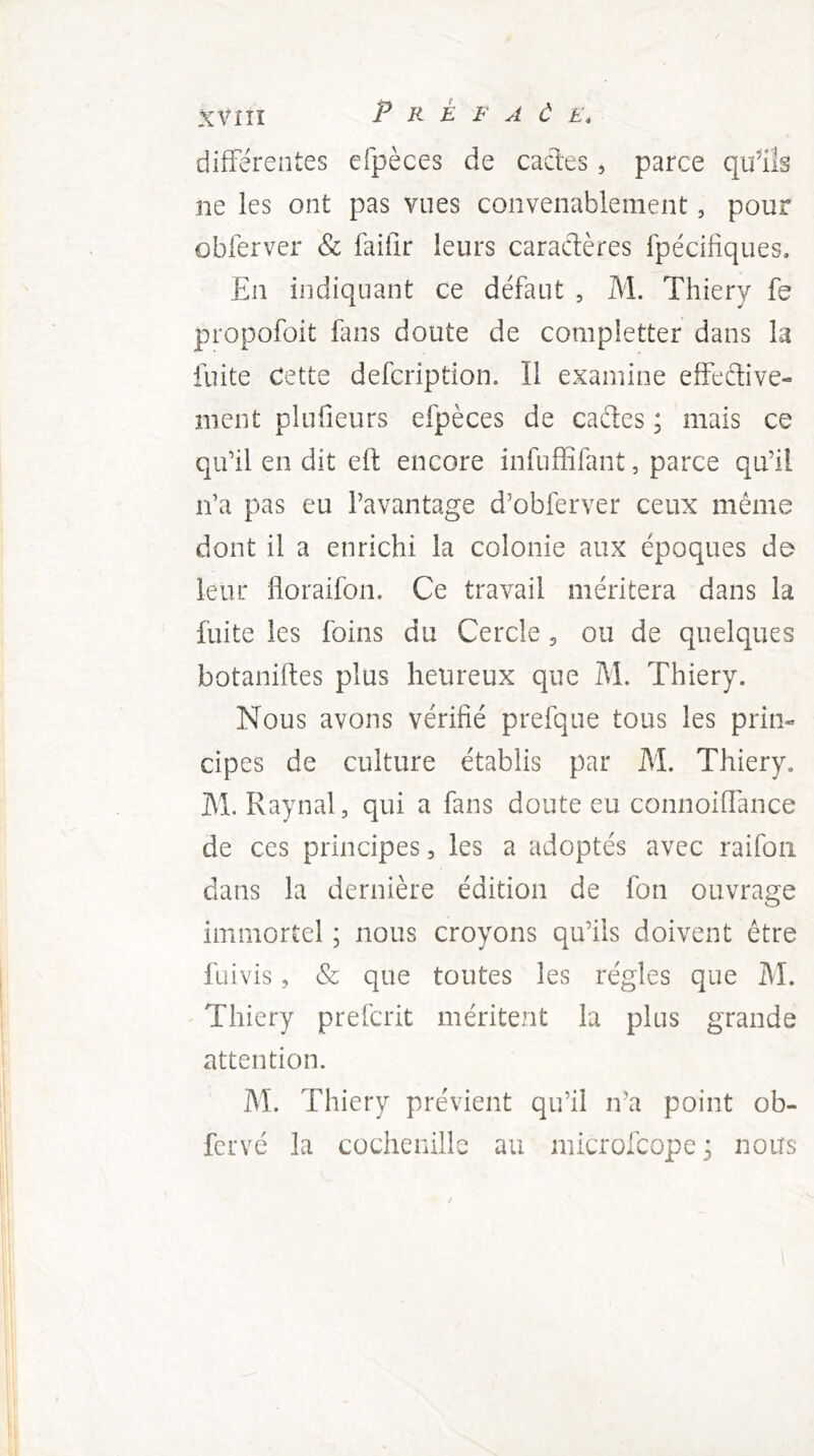/ XVIÎÎ P R E F A Ù E* différentes efpèces de cacles, parce qtfils ne les ont pas vues convenablement, pour obferver & faifîr leurs caractères fpécifiques. En indiquant ce défaut , M. Thiery fe propofoit fans doute de completter dans la fuite Cette defcription. Il examine effective- ment plulieurs efpèces de cades ; mais ce qifil en dit efl encore infuffifant, parce qu’il n’a pas eu l’avantage d’obferver ceux même dont il a enrichi la colonie aux époques de leur floraifon. Ce travail méritera dans la fuite les foins du Cercle 5 ou de quelques botaniftes plus heureux que M. Thiery. Nous avons vérifié prefque tous les prin- cipes de culture établis par M. Thiery. M. Raynal, qui a fans doute eu connoiffance de ces principes, les a adoptés avec raifoii dans la dernière édition de fon ouvrage immortel ; nous croyons qu’ils doivent être fuivis, & que toutes les régies que M. Thiery prefcrit méritent la plus grande attention. M. Thiery prévient qu’il n’a point ob-