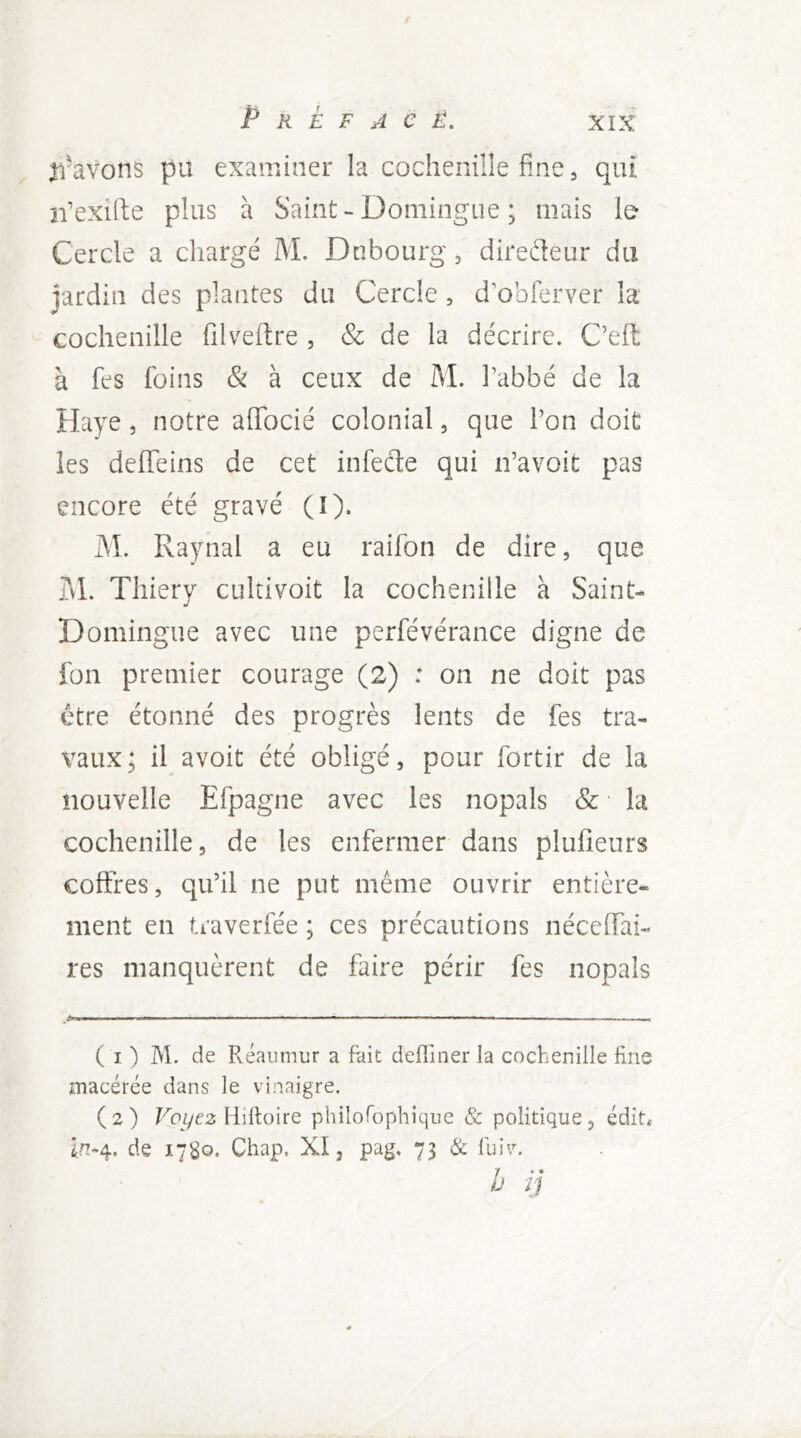 n'avons pu examiner la coclieniiîe fine, qui ii'exifte plus à Saint-Domingiie ; mais le Cercle a chargé M. Dnbourg, diredeur du Jardin des plantes du Cercle, d’obferver la' cochenille filveftre , & de la décrire. C’eft à fes foins & à ceux de M. l’abbé de la Haye, notre aflbcié colonial, que l’on doit les defieins de cet infecte qui n’avoit pas encore été gravé (î). M. Raynal a eu raifon de dire, que jjL Thiery cultivoit la cochenille à Saint- Domingiie avec une perfévérance digne de fon premier courage (2) : on ne doit pas être étonné des progrès lents de fes tra- vaux; il avoit été obligé, pour fortir de la nouvelle Efpagne avec les nopals & ■ la cochenille, de les enfermer dans plufieurs coffres, qu’il ne put même ouvrir entière- ment en traverfée ; ces précautions néceffai- res manquèrent de faire périr fes nopals ( I ) M. de Réaumur a fait defliner la cochenille line macérée dans le vinaigre. (2) Hilloire philoTophique & politique, édiU în-4. de 1780- Chap. XI, pag. 73 & luiv. h ij