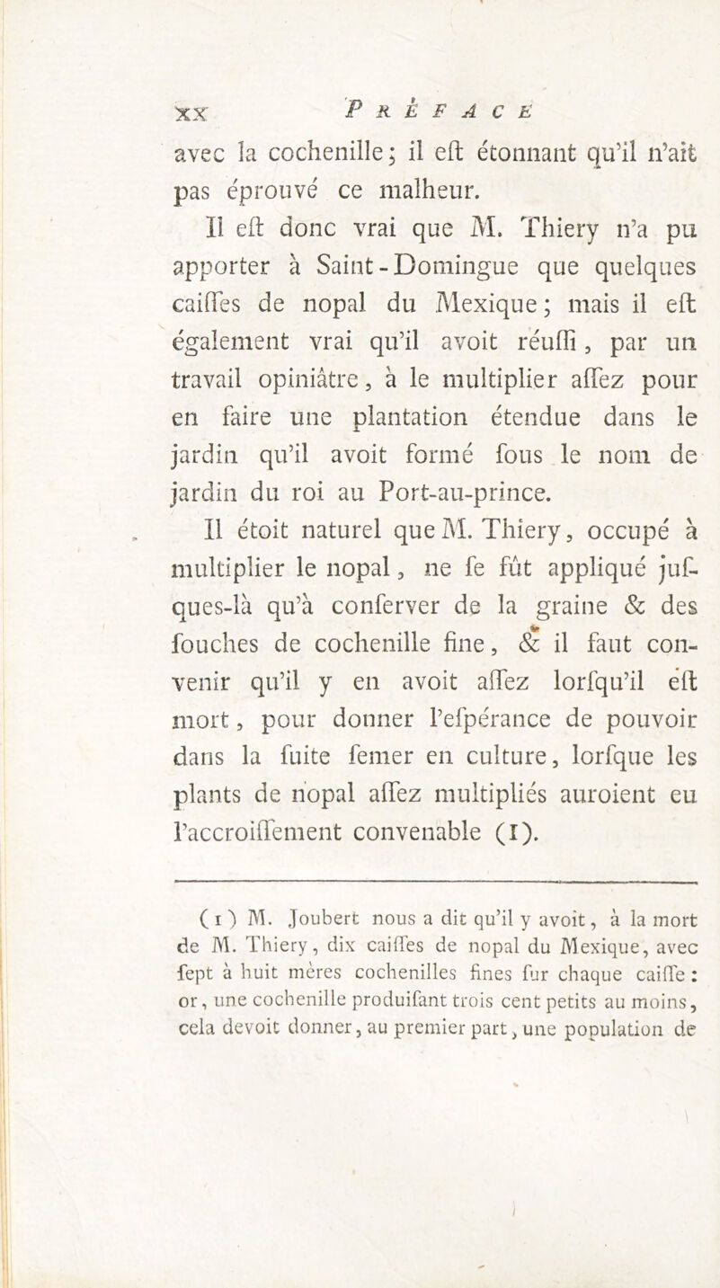 avec la cochenille; il eft étonnant qu’il n’ait pas éprouvé ce malheur. Il efl: donc vrai que M. Thiery n’a pu apporter à Saint-Domingue que quelques caiffes de nopal du Mexique ; mais il eft également vrai qu’il avoit réuffi, par un travail opiniâtre, à le multiplier affez pour en faire une plantation étendue dans le jardin qu’il avoit formé fous le nom de jardin du roi au Port-au-prince. Il étoit naturel que M. Thiery, occupé à multiplier le nopal, ne fe fût appliqué juf- ques-là qu’à conferver de la graine & des fgt fouches de cochenille fine, & il faut con- venir qu’il y en avoit affez lorfqu’il eft mort, pour donner l’efpérance de pouvoir dans la fuite femer en culture, lorfque les plants de nopal affez multipliés auroient eu raccroiflement convenable (I). ( I ) M. Joubert nous a dit qu’il y avoit, à la mort de M. Thiery, dix caiffes de nopal du Mexique, avec fept à huit mères cochenilles fines ffr chaque caiffe : or, une cochenille produifant trois cent petits au moins, cela devoit donner, au premier part ^ une population de /