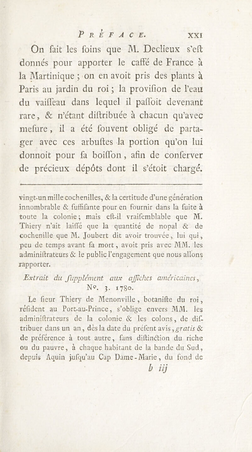 On fait les foins que M. Declieux s'eft donnés pour apporter le caffé de France à la Martinique ;'On en avoit pris des plants à Paris au jardin du roi ; la provifion de Peau du vailTeau dans lequel il palfoit devenant rare, & n’étant diftribuée à chacun qu’avec mefure, il a été fouvent obligé de parta- ger avec ces arbuftes «la portion qu’on lui donnoit pour fa boiffon, afin de conferver de précieux dépôts dont il s’étoit chargé. vingt-un mille cochenilles, & la certitude d’une génération innombrable & fuffifante pour en fournir dans la fuite à toute la colonie ; mais efl-il vraifemblable que M. Thiery n’ait lailTé que la quantité de nopal & de cochenille que M. Joubert dit avoir trouvée, lui qui, peu de temps avant fa mort, avoit pris avec MM. les adminiftrateurs & le public l’engagement que nous allons rapporter. Extrait du fupplcnient aux ajjïdies américaines^ N<?. 3. 1780. Le fleur Thiery de Menonville , botanifte du roi, réfident au Port-au-Prince, s’oblige envers MM. les adminiftrateurs de la colonie & les colons, de dif- tribuer dans un an, dès la date du préfent -àvis ^gratis & de préférence à tout autre, fans diftindion du riche ou du pauvre, à chaque habitant de la bande du Sud, depuis Aquin jufqu’au Cap Dame-Marie, du fond de b i ij