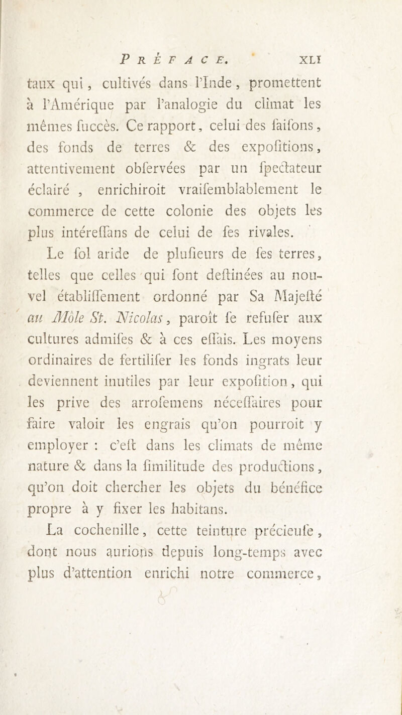 taux qui, cultivés dans PInde, promettent à l’Amérique par l’analogie du climat les mêmes fuccès. Ce rapport, celui des faifons, des fonds de terres & des expofitions, attentivement obfervées par un fpedateur éclairé , enrichiroit vraifemblablement le commerce de cette colonie des objets les plus intéreffans de celui de fes rivales. Le fol aride de plufieurs de fes terres, telles que celles'qui font deftinées au nou- vel établilfement ordonné par Sa Majefté ' au Môle St. Nicolas, paroît fe refufer aux cultures admifes & à ces elTais. Les moyens ordinaires de fertilifer les fonds ingrats leur deviennent inutiles par leur expofition, qui les prive des arrofemens néceffaires pour faire valoir les engrais qu’on pourroit y employer : c’efc dans les climats de même nature & dans la fimilitude des productions, qu’on doit chercher les objets du bénéfice propre à y fixer les habitans. La cochenille, cette teinture précieufe, dont nous aurions depuis long-temps avec plus d’attention enrichi notre commerce, f