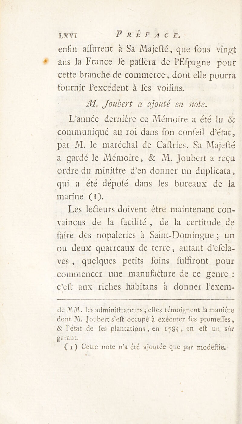 enfin aflurent à Sa Majefté, que fous vingt ans la France fe pafTera de TEfpagne pour cette branche de commerce, dont elle pourra fournir Texcédent à fes voifins. M. JoTibert a ajouté en note. L’année dernière ce Mémoire a été lu Sc communiqué au roi dans fon confeil d’état, par M. le maréchal de Cahries. Sa Majeilé a gardé le Mémoire, & M. Joubert a reçu ordre du minière d’en donner un duplicata, qui a été dépofé dans les bureaux de la marine (1). Les lefteurs doivent être maintenant con- vaincus de la facilité , de la certitude de faire des nopaleries à Saint-Domingue ; un ou deux quarreaux de terre, autant d’efcla- ves , quelques petits foins fuffiront pour commencer une manufacture de ce genre : c’eit aux riches habitans à donner l’exem- de MAI. les adminiftrateurs ; elles témoignent la manière dont M. Joubert s’eft occupé à exécuter fes promeOes, èc rétat de fes plantations, en 1785 ? eti eit un sur garant.