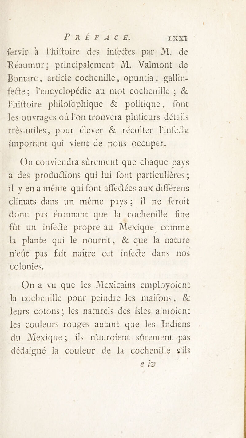 fervir à l'hiftoire des infectes par M. de Réaumur; principalement M. Valmont de Bomare, article cochenille, opuntia, gallin- fecle; Pencyclopédie au mot cochenille ; & riiiftoire philofophique & politique ^ font les ouvrages où l’on trouvera plufieurs détails crès-utiles, pour élever & récolter l’infecte important qui vient de nous occuper. On conviendra sûrement que chaque pays a des produétions qui lui font particulières ; il y en a même qui font afFeétées aux différens climats dans un même pays ; il ne feroit donc pas étonnant que la cochenille fine fût un infede propre au Mexique comme la plante qui le nourrit, & que la nature n’eût pas fait jiaître cet infecte dans nos colonies. On a vu que les Mexicains employoient la cochenille pour peindre les maifons, & leurs cotons; les naturels des isles aimoient les couleurs rouges autant que les Indiens du Mexique ; ils n’auroient sûrement pas dédaigné la couleur de la cochenille s’ils e IV