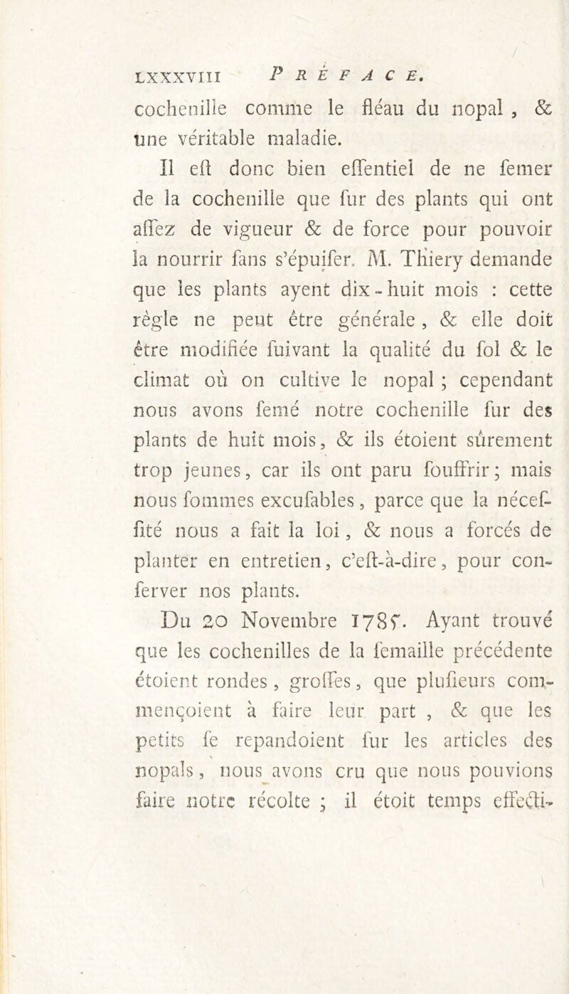 cochenille comme le fléau du nopal , & une véritable maladie. Il efl donc bien effentiel de ne femer de la cochenille que fur des plants qui ont aiïez de vigueur & de force pour pouvoir la nourrir fans s’épuifer. M. Thiery demande que les plants ayent dix-huit mois : cette règle ne peut être générale, & elle doit être modifiée fuivant la qualité du fol & le climat où on cultive le nopal ; cependant nous avons femé notre cochenille fur des plants de huit mois, & ils étoient sûrement trop jeunes, car ils ont paru fouffrir; mais nous fommes excufables, parce que la nécef- fité nous a fait la loi, & nous a forcés de planter en entretien, c’eft-à-dire, pour con- ferver nos plants. Du 20 Novembre lySf. Ayant trouvé que les cochenilles de la femaille précédente étoient rondes, groifes, que plufieurs com- mençoient à faire leur part , & que les petits fe repandoient fur les articles des > nopals, nous avons cru que nous pouvions faire notre récolte ; il étoit temps effeeti-