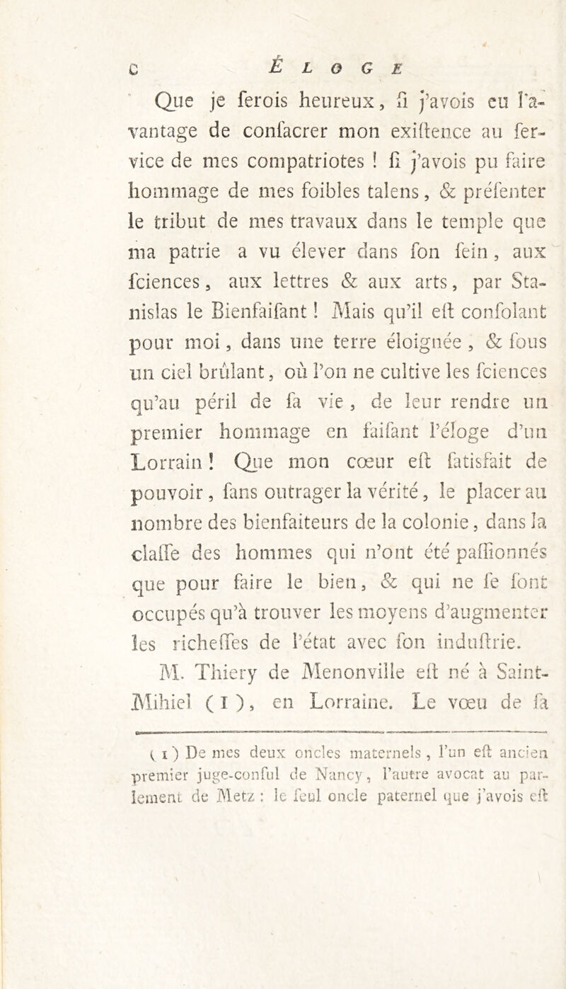 Qiie je ferois heureux, fi j’avois eu Ta- vantage de confacrer mon exigence au fer- vice de mes compatriotes ! 11 j’avois pu faire hommage de mes foibles talens, & préfenter le tribut de mes travaux dans le temple que ma patrie a vu élever dans fon fein, aux fciences, aux lettres & aux arts, par Sta- nislas le Bienfaifant ! Mais qu’il elt confolant pour moi, dans une terre éloignée , & fous un ciel brûlant, où l’on ne cultive les fciences qu’au péril de fa vie, de leur rendre un premier hommage en faifant l’éloge d’un Lorrain ! Qiie mon coeur eit tatisfait de pouvoir, fans outrager la vérité, le placer au nombre des bienfaiteurs de la colonie, dans la clalTe des hommes qui n’ont été paflîonnés que pour faire le bien, & qui ne le Ibnt occupés qu’à trouver les moyens d’augmenter les richeiïes de l’état avec fon indullrie. M. Thiery de Menonville elt né à Saint- Mihiei ( I ), en Lorraine. Le vœu de fd I ) De mes deux oncles maternels, l’un efi; ancien premier juge-conful de Nancy, l’autre avocat au par- leinenl de Metz : le fcul oncle paternel que j’avois cil