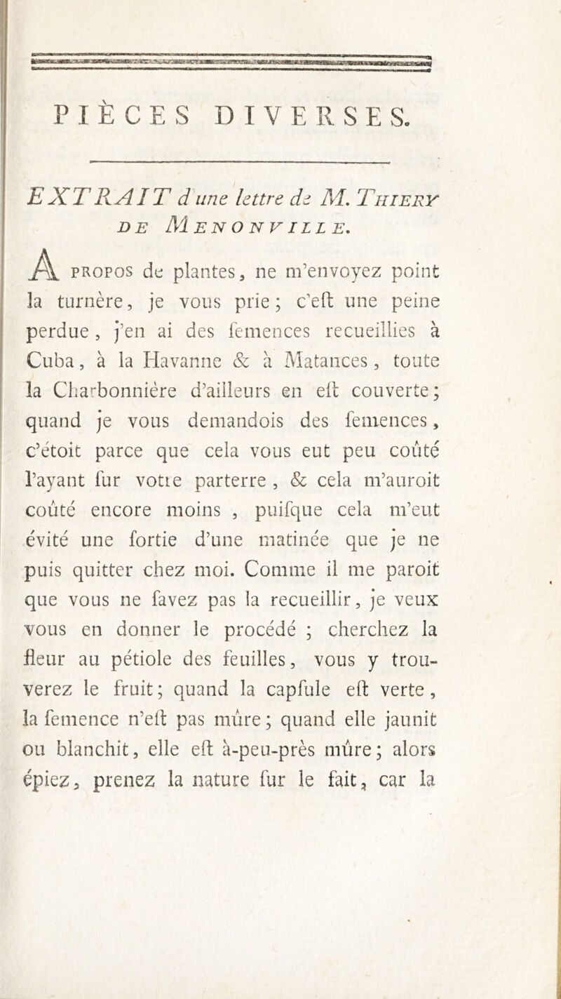 PIÈCES DIVERSES. EXTB.AIT d une lettre de Al, Thiery DE MeNONVILLE, .À PROPOS de plantes, ne m’envoyez point la turnère, je vous prie ; c'efl: une peine perdue , j’en ai des femences recueillies à Cuba, à la Havanne & à Matances, toute la Charbonnière d’ailleurs en elt couverte ; quand je vous demandois des femences, c’ètoit parce que cela vous eut peu coûté l’ayant fur votre parterre , & cela m’auroit coûté encore moins , puifque cela m’eut évité une fortie d’une matinée que je ne puis quitter chez moi. Comme il me paroit que vous ne favez pas la recueillir, je veux vous en donner le procédé ; cherchez la fleur au pétiole des feuilles, vous y trou- verez le fruit; quand la capfule eft verte, la femence n’eit pas mûre ; quand elle jaunit ou blanchit, elle efl: à-peu-près mûre; alors épiez, prenez la nature fur le fait, car la