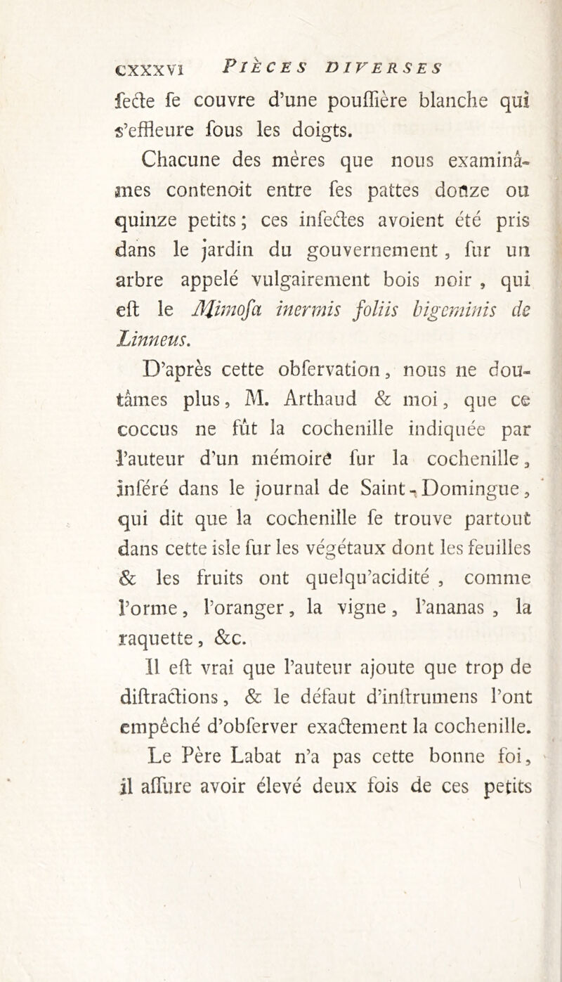 fede fe couvre d’une pouffière blanche qui s’effleure fous les doigts. Chacune des mères que nous examinâ- mes contenoit entre fes pattes douze ou quinze petits ; ces infedes avoient été pris dans le jardin du gouvernement, fur un arbre appelé vulgairement bois noir , qui eft le Mi^nofa inermis foliis bigcminis de Linneus. D’après cette obfervation, nous ne dou- tâmes plus 5 M. Arthaud & moi, que ce coccus ne fut la cochenille indiquée par l’auteur d’un mémoire fur la cochenille ^ inféré dans le journal de Saint-Domingue, qui dit que la cochenille fe trouve partout dans cette isle fur les végétaux dont les feuilles & les fruits ont quelqu’acidité , comme l’orme, l’oranger, la vigne, l’ananas , la raquette, &c. 11 eft vrai que l’auteur ajoute que trop de diftradions, & le défaut d’inftrumens l’ont empêché d’obferver exadement la cochenille. Le Père Labat n’a pas cette bonne foi, ' il affure avoir élevé deux fois de ces petits