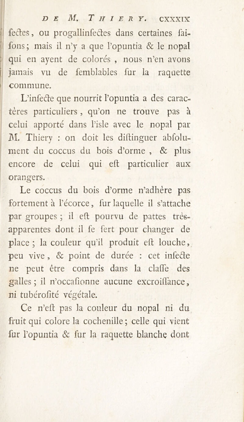 ) feftes, ou progallinfectes dans certaines fai- I fons; mais il n’y a que l’opuntia & le nopal : qui en ayent de colorés , nous n’en avons j jamais vu de femblables fur la raquette I commune. L’infede que nourrit l’opuntia a des carac- tères particuliers, qu’on ne trouve pas à celui apporté dans l’isle avec le nopal par M. Thiery : on doit les diftinguer ablblu- ment du coccus du bois d’orme , & plus encore de celui qui eft particulier aux orangers. Le coccus du bois d’orme n’adhère pas fortement à l’écorce, fur laquelle il s’attache par groupes ; il eft pourvu de pattes très- apparentes dont il fe fert pour changer de place; la couleur qu’il produit eft louche,, peu vive , & point de durée : cet infede ne peut être compris dans la clalfe des galles; il n’occafionne aucune excroiftance, ni tubérofité végétale. Ce n’eft pas la couleur du nopal ni du fruit qui colore la cochenille; celle qui vient fur l’opuntia & fur la raquette blanche dont