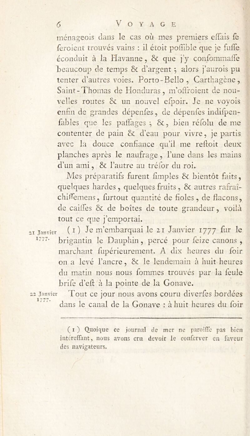 ménageois dans le cas où mes premiers eiTais fc feroient trouvés vains : il étoiî poffible que je fulTe éconduit à la Havanne, & que j y confommalTe beaucoup de temps & d’argent ^ alors j’aurois pu tenter d’autres voies. Porto-Bello , Cartliagène , Saint-Thomas de Honduras, m’odroient de nou- velles routes & un nouvel efpoir. Je ne voyois enfin de grandes dépenfes, de dépenfes indifpen- fables que les palFages bien réfolu de me contenter de pain & d’eau pour vivre, je partis avec la douce confiance qu’il me refioit deux planches après le naufrage , l’une dans les mains d’un ami, & l’autre au tréfor du roi. Mes préparatifs furent fimples & bientôt faits, quelques hardes , quelques fruits , & autres rafraî- chifiemens, furtout quantité de fioles, de flacons, de cailfes & de boîtes de toute grandeur, voila tout ce que j’emportai. 21 Janvier (i) Je m’embarquai le zi Janvier 1777 fur le 1777- brigantin le Dauphin , percé pour feize canons , marchant fupérieurement, A dix heures du foir on a levé l’ancre, & le lendemain à huit heures du m.atin nous nous fommes trouvés par la feule brife d’efi: à la pointe de la Gonave. 22 Janvier Tout cc jour iious avoiis couru diverfes bordées dans le canal de la Gonave : à huit heures du foir ( I ) (Jiioique ce journal de mer ne paroifTe pas bien intéreffant, nous avons cru devoir le conferver en faveur des navigateurs.