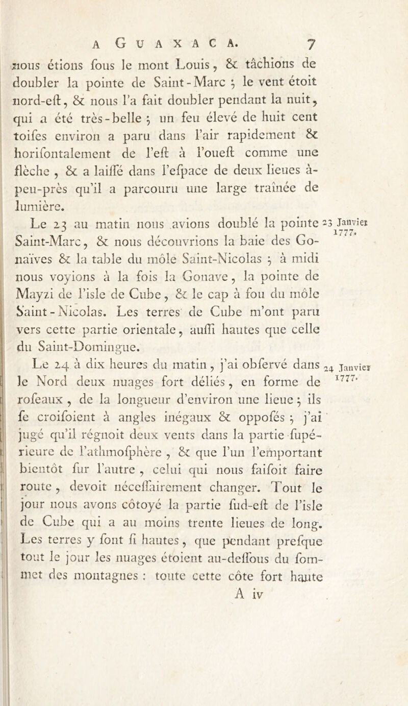 jioiis étions fous le mont Louis, 8c tâchions de doubler la pointe de Saint-Marc ^ le vent étoit nord-eft, & nous l’a fait doubler pendant la nuit ^ qui a été très-belle ÿ un feu élevé de huit cent toifes environ a paru dans l’air rapidement Sc horifontalement de l’eft à l’ouefl comme une flèche 5 & a lailfé dans l’efpace de deux lieues à- peu-près qu’il a parcouru une large tramée de lumière. Le 2:? au matin nous avions doublé la pointe-3 Janvîei J ^ 1777* Saint-Marc, & nous découvrions la baie des Go- naïves &; la table du môle Saint-Nicolas à midi nous voyions à la fois la Gonave, la pointe de Mayzi de l’isle de Cube, & le cap â fou du môle Saint - Nicolas. Les terres de Cube m’ont paru vers cette partie orientale, aulTi hautes que celle du Saiiit-Dominmie. Le 24 à dix heures du matin, j’ai obfervé dans 24 janvier le Nord deux nuages fort déliés , en forme de t rofeaux , de la longueur d’environ une lieue ^ ils t fe croifoient à angles inégaux & oppofés ^ j’ai [ jugé qu’il régnoit deux vents dans la partie fupé- I, rieure de l’athmofphère , & que run l’emportant It bientôt fur l’autre , celui qui nous faifoit faire ) route , devoit nccclfaircment changer. Tout le I jour nous avons côtoyé la partie fud-cll: de l’isle I de Cube qui a au moins trente lieues de long. ; Les terres y font fi hautes, que pendant prefque tout le jour les nuages étoient au-delîbus du fom- ! met des montagnes : toute cette côte fort hatite