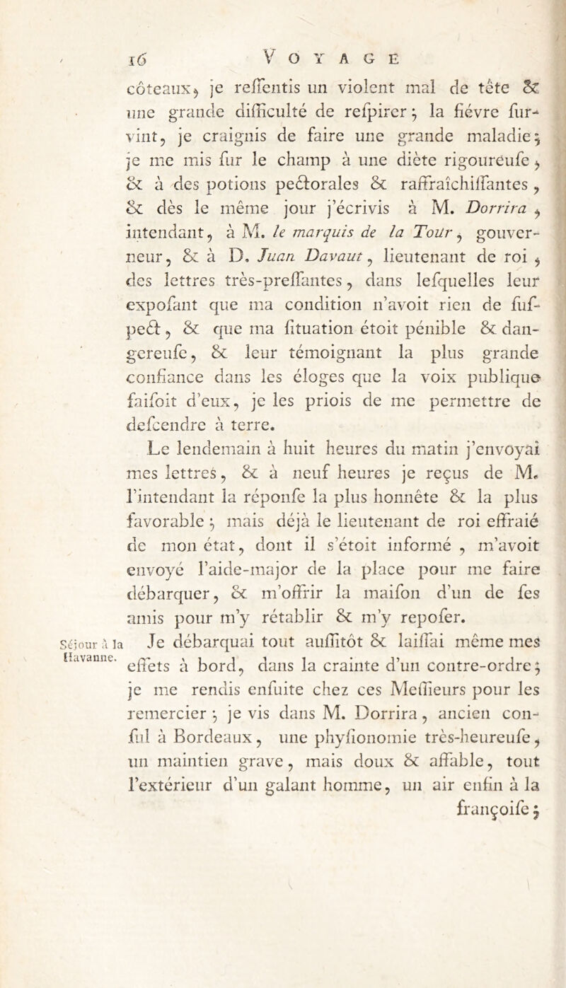 / Séjour ù la ihivaiiîie. i6 Voyage coteaux^ je relTentis un violent mal de tête Sc une grande difficulté de refpirer ^ la fièvre fur- vint 5 je craignis de faire une grande maladie 5 je me mis fur le champ à une diète rigoureufe ^ à des potions peèforales & raffraîchilfantes j & dès le même jour j’écrivis à M. Dorrira ^ intendant 5 à M. U marquis de la ToUr ^ gouver- neur, & à D, Juati Davaut ^ lieutenant de roi , des lettres très-prelfantes, dans lefquelles leur expofant que ma condition n’avoit rien de fuf- peêl:, & que ma fituation étoit pénible & dan- gereufe, & leur témoignant la plus grande confiance dans les éloges que la voix publique faifoit d’eux, je les priois de me permettre de defcendre à terre. Le lendemain à huit heures du matin j’envoyai mes lettres, & à neuf heures je reçus de M. l’intendant la réponfe la plus honnête & la plus favorable ^ mais déjà le lieutenant de roi effraie de mon état, dont il s’étoit informé , m’avoit envoyé l’aide-major de la place pour me faire débarquer, oc m’offrir la maifon d’un de fes amis pour m’y rétablir & m’y repofer. Je débarquai tout auffitôt 8c lailfai même mes efîets à bord, dans la crainte d’un contre-ordre; je me rendis enfuite chez ces IVIeffieurs pour les remercier ; je vis dans M. Dorrira, ancien con- fiai à Bordeaux, une phyfionomie très-heureufe, un maintien grave, mais doux & affable, tout l’extérieur d’un galant homme, un air enfin à la françoife ;