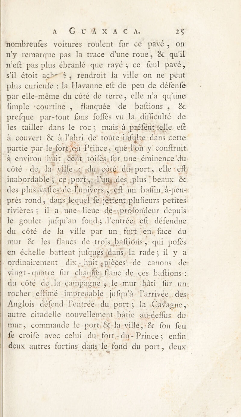 nombreufes voitures roulent fur ce pavé , on n’y remarque pas la trace d’une roue, & qu’il n’eft pas plus ébranlé que rayé ^ ce feul pavé, s’il étoit açb' ^ , rendroit la ville on ne peut plus curieule : la Havanne efî; de peu de défenfe par elle-mcme du côté de terre, elle n’a qu’une fimple ‘Courtine , flanquée de baflions , & prefque par-tout fans folfés vu la difficulté de les tailler dans le roc; mais à pr^fénttelle eft k couvert & à l’abri de toüte • infqlte dans cette partie par leTorf'^du Prince, qué;i’on y conltruit à environ huit eeiît toifesffiur une éminence du côté de, la ville du côtç du- port, elle leffi inabordable y ce,port, ruii^,des ,plus ‘beaux & •4 ^ ■ des plus vaffies’-de l’univers ,' efi: un baffin.à-p*eu- I près rond, dans lequel fe jettentq^liffieurs petites i rivières ^ il a une lieue de-/.profondeur depuis 1 le goulet jufqu’au fond ^ .l’entrée- efi: défendue ) du côté de la ville par un fort ' en> face du I mur & les flancs de .trqis^ ^baftiôhs, qui pofés I en échelle battent jufques^dahs -la rade ^ il y a ordinairement dixhuit jpièces' de canons de vingt-quatre fur chaqffc flanc de ces bafiions : du côté de la campagne , le mur bâti fur un. rocher eilimé imprenable jufqu’à l’arrivée., des ; Anglois défend l’entrée du port ^ la Cavagjie, autre citadelle nouvellement bâtie au-deflus du mur, commande le port & la ville,•& fon feu ! fe croife avec celui du fortdu - Prince ; enfin I deux autres fortins daiis^ le fond du port, deux