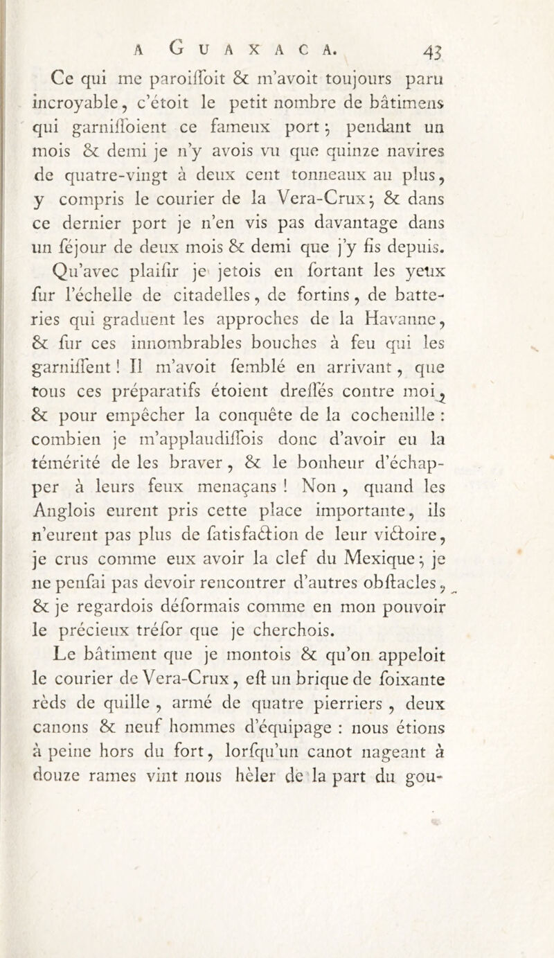 Ce qui me paroilloit & m’avoit toujours paru incroyable, c’étoit le petit nombre de bâtimens qui garnilîoient ce fameux port ^ pendant un mois & demi je n y avois vu que quinze navires de quatre-vingt à deux cent tonneaux au plus, y compris le courier de la Vera-Crux^ & dans ce dernier port je n’en vis pas davantage dans un féjour de deux mois & demi que j’y fis depuis. Qu’avec plaifir je» jetois en fortant les yetix fur l’échelle de citadelles, de fortins, de batte- ries qui graduent les approches de la Havanne, fur ces innombrables bouches à feu qui les garnifTent ! Il m’avoit femblé en arrivant, que tous ces préparatifs étoient drefiés contre moi^ & pour empêcher la conquête de la cochenille : combien je m’applaudÜTois donc d’avoir eu la témérité de les braver , & le bonheur d’échap- per à leurs feux menaçans ! Non , quand les Anglois eurent pris cette place importante, ils n’eurent pas plus de fatisfaélion de leur viéloire, je crus comme eux avoir la clef du Mexique ^ je ne penfai pas devoir rencontrer d’autres obftacles, & je regardois déformais comme en mon pouvoir le précieux tréfor que je cherchois. Le bâtiment que je montois & qu’on appeloit le Courier de Vera-Crux, efi: un brique de foixante rèds de quille , armé de quatre pierriers , deux canons & neuf hommes d’équipage : nous étions à peine hors du fort, lorfqu’un canot nageant à douze rames vint nous hèler de la part du gou-