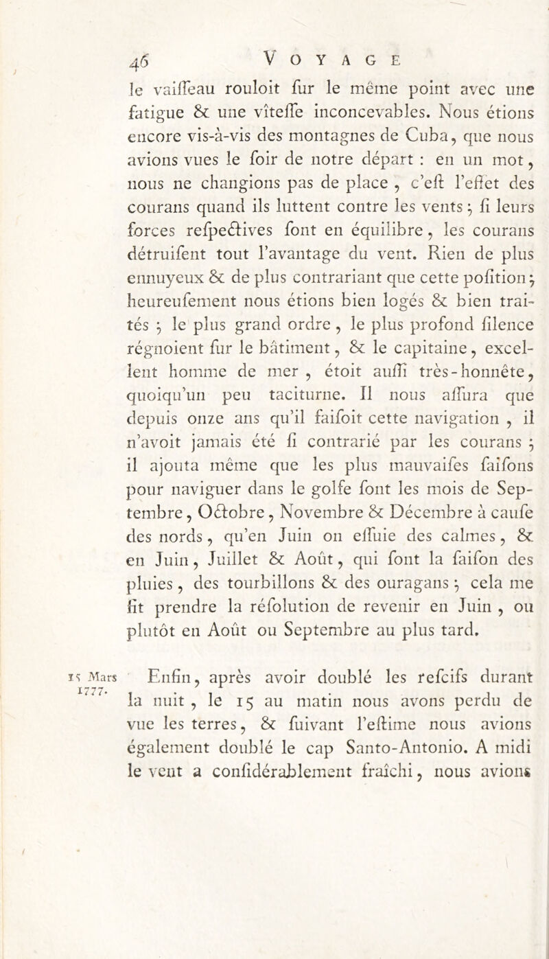 le vailfeau rouloit fur le même point avec une fatigue & une vîteffe inconcevables. Nous étions encore vis-à-vis des montagnes de Cuba, que nous avions vues le foir de notre départ : en un mot, nous ne changions pas de place , c’eft l’efet des courans quand ils luttent contre les vents ^ fi leurs forces refpeéfives font en équilibre, les courans détruifent tout l’avantage du vent. Rien de plus ennuyeux & de plus contrariant que cette pofition^ heureufement nous étions bien logés & bien trai- tés ^ le plus grand ordre , le plus profond filence régnoient fur le bâtiment, & le capitaine, excel- lent homme de mer , étoit auff très - honnête, quoiqu’un peu taciturne. Il nous affura que depuis onze ans qu’il faifoit cette navigation , il n’avoit jamais été fi contrarié par les courans j il ajouta même que les plus mauvaifes faifons pour naviguer dans le golfe font les mois de Sep- tembre , Oélobre, Novembre & Décembre à caufe des nords , qu’en Juin on elfuie des calmes, & en Juin, Juillet & Août, qui font la faifon des pluies , des tourbillons & des ouragans ^ cela me lit prendre la réfolution de revenir en Juin , ou plutôt en Août ou Septembre au plus tard. î<: Mars 1777. Enfin, après avoir doublé les refcifs durant la nuit , le 15 au matin nous avons perdu de vue les terres, & fuivant l’eftimc nous avions également doublé le cap Santo-Antonio. A midi le vent a confidérablement fraîchi, nous avions