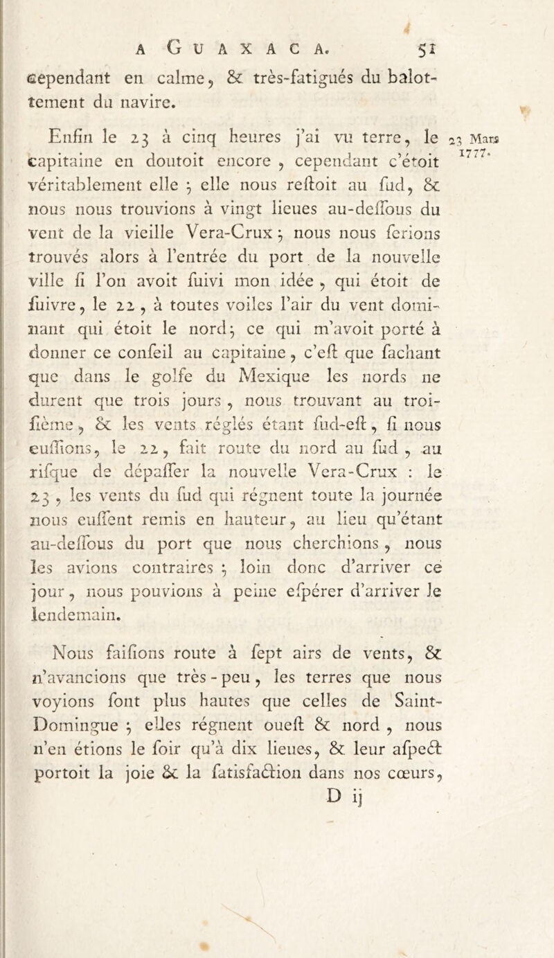 eependant en calme 5 & très-fatigués du balot- îement du navire. Enfin le 23 à cinq heures j’ai vu terre, le capitaine en doutoit encore , cependant c’étoit véritablement elle elle nous reftoit au fud, & nous nous trouvions à vingt lieues au-delTous du vent de la vieille Vera-Crux ^ nous nous ferions trouvés alors à l’entrée du port de la nouvelle ville fi l’on avoit fuivi mon idée , qui étoit de fu ivre, le 22 , à toutes voiles l’air du vent domi- nant qui étoit le nord^ ce qui m’avoit porté à donner ce confeil au capitaine, c’eff que fachant que dans le golfe du Mexique les nords ne durent que trois jours , nous trouvant au troi- Eème, & les vents réglés étant fiid-efl;, fi nous eufîions, le 22, fait route du nord au fud , au rifpae de dépaffer la nouvelle Vera-Crux : le 23 , les vents du fud qui régnent toute la journée nous euffent remns en hauteur, au lieu qu’étant au-deffous du port que nous cherchions, nous les avions contraires loin donc d’arriver ce jour, nous pouvions à peine efpérer d’arriver Je lendemain. Nous faifions route à fept airs de vents, & n’avancions que très - peu , les terres que nous voyions font plus hautes que celles de Saint- Domingue ^ eUes régnent ouefi: & nord , nous n’en étions le foir qu’à dix lieues, & leur afpeéf portoit la joie Sc la fatisiaéfion dans nos cœurs, D i) a 3 Mari 1777-