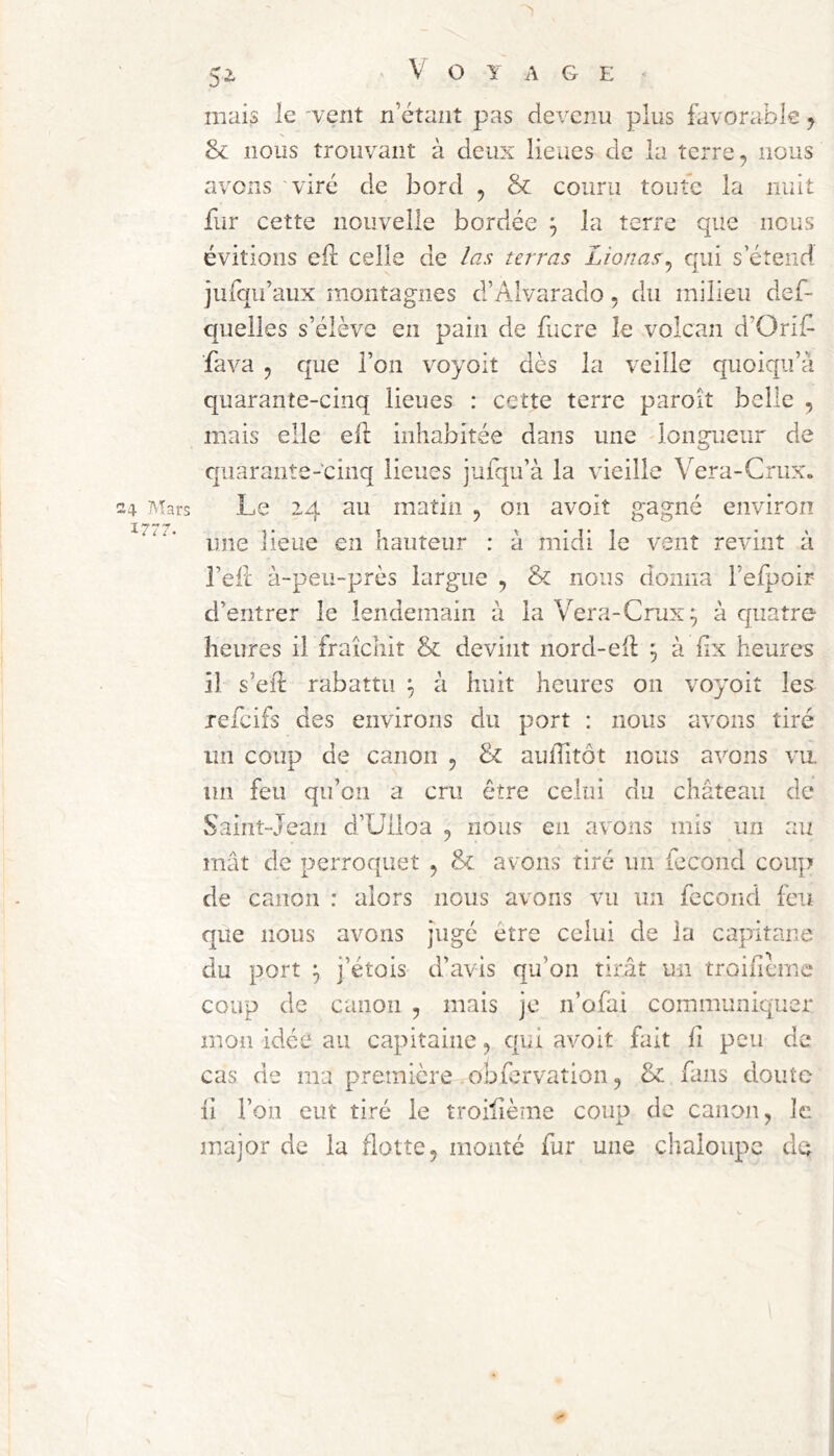 1777. 5> Voyage mais le -vent n’étant pas devenu plus favorable y Sl nous trouvant à deux lieues de la terre, nous avens viré de bord , & couru toute la nuit fur cette nouvelle bordée y la terre que nous évitions ell celle de /as taras Lionas^ qui s eteiid iufqii’aux montagnes d’Alvarado, du milieu def- queiles s’élève en pain de fucre le volcan d’Orif fava , que l’on voyoit dès la veille quoiqu’à quarante-cinq lieues : cette terre paroît belle , mais elle efl inhabitée dans une dongucur de quarante-cinq lieues jufqu’à la vieille V^era-Crux. une lieue en hauteur : a midi le vent revint à l’ell à-peu-près largue , & nous donna l’elpoir d’entrer le lendemain à la V^era-Crux^ à quatre heures il fraîchit & devint nord-ell; ^ à hx heures il s’eib rabattu y à huit heures on voyoit les refeifs des environs du port : nous avons tiré un coup de canon , & aulTitôt nous a-^^ons vu. un feu qu’on a cru être celui du château de Saint-Jean d’üiloa , nous en avons mis un au mât de perroquet , & avons tiré un fécond coup de canon : alors nous avons vu un fécond feu que nous avons jugé être celui de la capitane du port ‘y j’étois d’avis qu’on tirât un troificme coup de canon , mais je n’ofai communiquer mon idée au capitaine, qui avoit fait lî peu de cas de ma première obfervation, & fans doute li l’on eut tiré le troilième coup de canon, le major de la flotte, monté fur une chaloupe dq