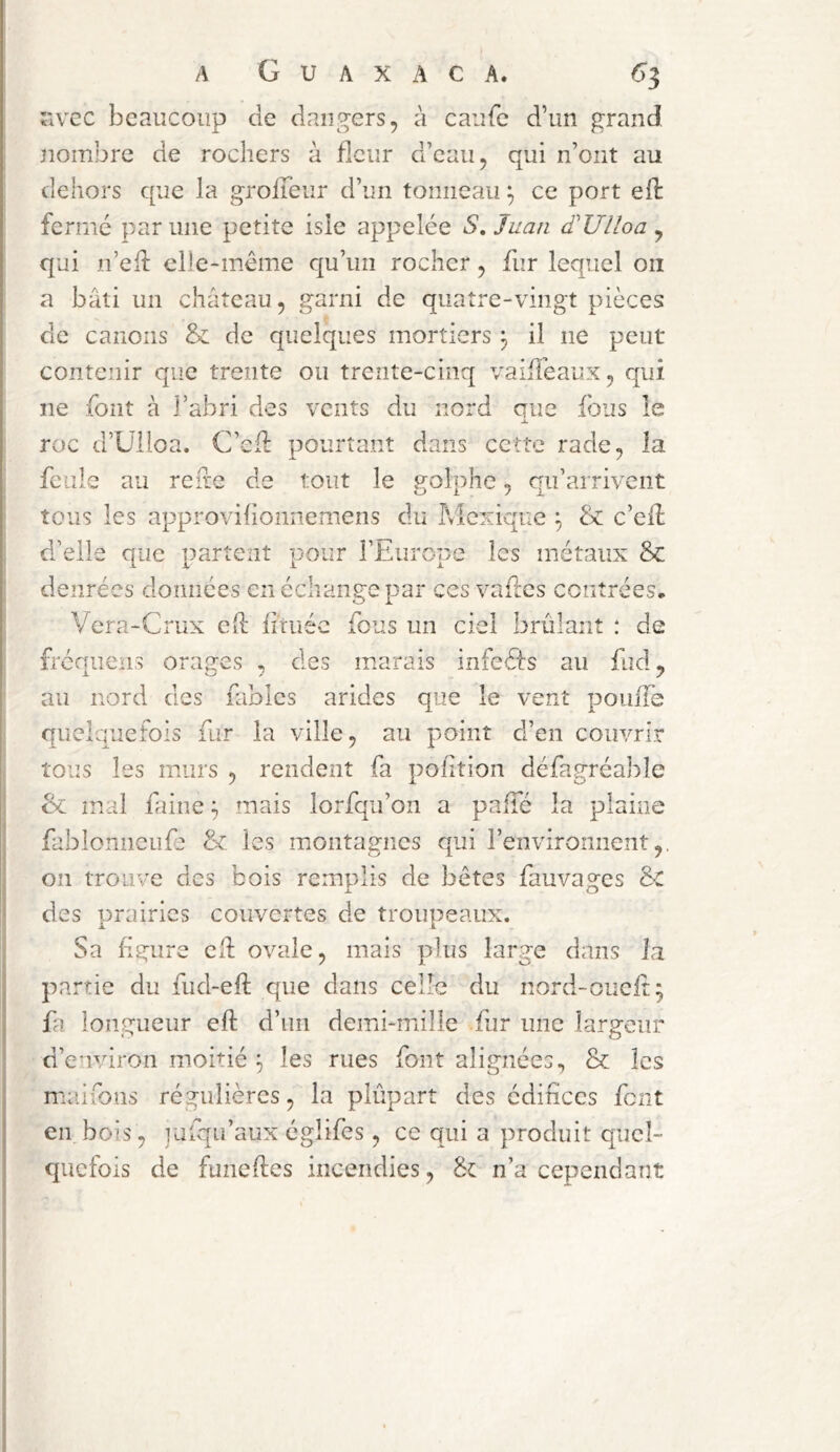 Tivcc beaucoup de dangers, à caufe d’un grand nombre de rochers à fleur d’eau, qui n’ont au dehors que la grolTeur d’un tonneau ^ ce port eft fermé par une petite isle appelée S, Juan d'Ulloa ^ qui n’eh: clle-inême qu’un rocher, fur lequel oii a bâti un château, garni de quatre-vingt pièces de canons & de quelques mortiers ^ il ne peut contenir que trente ou trente-cinq vaifiéaux, qui ne font à l’abri des vents du nord que fous le roc d’Ülloa. C’efl pourtant dans ceîîe rade, la feule au reile de tout le jtolphe, qu’arrivent tous les approvifionnemens du Mexique ^ & c’ell d’elle que partent pour l’Europe les métaux Sc denrées données en échange par ces vaftes contrées. Vera-Crux e(l hruée fous un ciel brûlant : de freauens orales , des marais infeéfs au fud, au nord des fables arides que le vent poiiife quelquefois fur la ville, au point d’en couvrir tous les murs , rendent fa polition défagréable & mal faine ^ mais lorfqii’on a palTé la plaine fablonncufe & les montagnes qui l’environnent,. on trou y e des bois remplis de bêtes fauvao:es &: X. O des prairies couvertes de troupeaux. Sa figure ch: ovale, mais plus large dans la partie du fud-eft que dans celle du nord-oucit; fa longueur eft d’un demi-mille fur une largeur d’environ moitié ^ les rues font alignées, & les maifons régulières, la plupart des édifices font en bois, julqu’aux églifes , ce qui a produit quel- quefois de funefies incendies, & n’a cependant