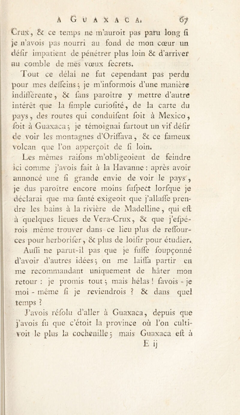 Crux, & ce temps ne m’auroit pas paru long lî je n’avois pas nourri au fond de mon cœur un défir impatient de pénétrer plus loin & d’arriver au comble de mes vœux fecrets. Tout ce délai ne fut cependant pas perdu pour mes delfeins je m’informois d’une manière indidérente, & fans paroître y mettre d’autre intérêt que la fimple curiolité, de la carte du pays, des routes qui conduifent foit à Mexico, foit à Guaxaca ^ je témoignai furtout un vif dédr de voir les montagnes d’OrilTava, & ce fameux volcan que l’on apperçoit de li loin. Les mêmes raifons m’obligeoient de feindre ici comme j’avois fait à la Havanne : après avoir annoncé une fi grande envie de voir le pays', je dus paroître encore moins fufpect lorfque je déclarai que ma fanté exigeoit que j’allalTe pren- dre les bains à la rivière de Madelline, qui ell à quelques lieues de Vera-Crux, & que j’efpé- rois même trouver dans ce lieu plus de relTour^ ces pour herborifer, & plus de loilîr pour étudier., AiifTi ne parut-il pas que je fulTe foupçonné d’avoir d’autres idées ^ 011 me lailfa partir en me recommandant uniquement de hâter mon retour : je promis tout f, mais hélas ! favois - je moi - même fi je reviendrois ? &: dans quel temps ? J’avois réfolu d’aller à Guaxaca, depuis que î’avois fu que c’étoit la province où Ton culti- voit le plus la cochenille 3 mais Guaxaca eft à E ij