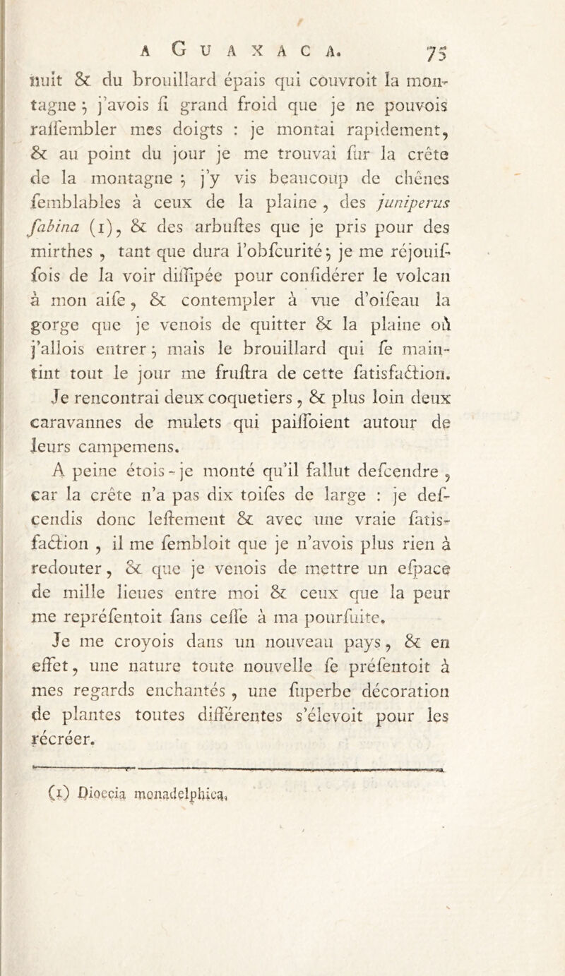 milt &. du brouillard épais qui couvroit la mon- tagne ^ j’avois il grand froid que je ne pouvois raiiémbler mes doigts : je montai rapidement, & au point du jour je me trouvai fur la crête de la montagne ^ j’y vis beaucoup de chênes femblables à ceux de la plaine , des juniperus fabina (i), & des arbuftes que je pris pour des mirthes , tant que dura l’obfcurité^ je me rcjouif^ fois de la voir didipée pour confidérer le volcan à mon aife, & contempler à vue d’oifeau la gorge que je venois de quitter & la plaine ol\ j’allois entrer ^ mais le brouillard qui fe main- tint tout le jour me fruftra de cette fatisfaêtion. Je rencontrai deux coquetiers, & plus loin deux caravannes de mulets qui pailboient autour de leurs campemens. A peine étois - je monté qu’il fallut defcendre , car la crête n’a pas dix toifes de large : je def- cendis donc lelfement & avec une vraie fatis- faéfion , il me fembloit que je n’avois plus rien à redouter, 8c que je venois de mettre un elpace de mille lieues entre moi & ceux que la peur me repréfentoit fans cellé à ma pourfuite. Je me croyois dans un nouveau pays, & en effet, une nature toute nouvelle fe préfentoit à mes regards enchantés , une fuperbe décoration de plantes toutes différentes s’élevoit pour les récréer. (i) Dioecia monadelphicai,