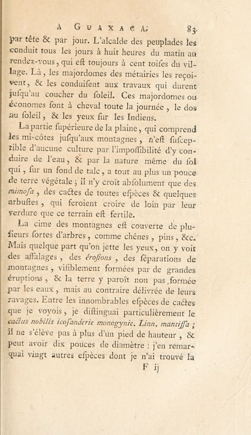 J^ar tete & par jour. L’alcalde des peuplades les conduit tous les jours à huit heures du matin au rendez-vous ^ qui e{i toujours à cent toifes du vil- lage. Là^ les majordomes des métairies les reçoi- vent, Sc les conduifent aux travaux qui durent jufqu au coucher du foleil. Ces majordomes ou économes font à cheval toute la journée , le dos su foleil y & les yeux fur les Indiens^. La partie fuperieure de la plaine, qui comprend les mi-côtes jufqu’aux montagnes , n’ell fufcep^ îible d aucune culture par rimpollibilité d’y con- duire de 1 eau, 8c par la nature même du fof qui, fur un fond de talc, a tout au plus un pouce de terre végétale j il n’y croît abfôlumient que des jîiimofa y des caéles de toutes elpèces 8c quelques arbuftes , qui feroient croire de loin par leur verdure que ce terrain eft fertilô. La cime dés montagnes cft couverte de plu- fleurs fortes d arbres , comme chênes, pins, 8cc« Mais quelque part qu’on jette les yeux, on y voit I des affalages , des erojîons , des féparations de montagnes , viflblement formées par de grandes éruptions , 8c la terre y paroît non pas .formée par les eaux , mais au contraire délivrée de leurs ; ravages. Entre les innombrables efpèces de caéfes , que je voyois, je didinguai particulièrement le caâus nobilis icofanderie moncgynie. Linn. mantijjd ; , il ne s eleve pas a plus d’un pied de hauteur , 8c peut avoir dix pouces de diamètre ! j’en rêmar^ quai vingt autres eipèces dont je n’ai trouvé la