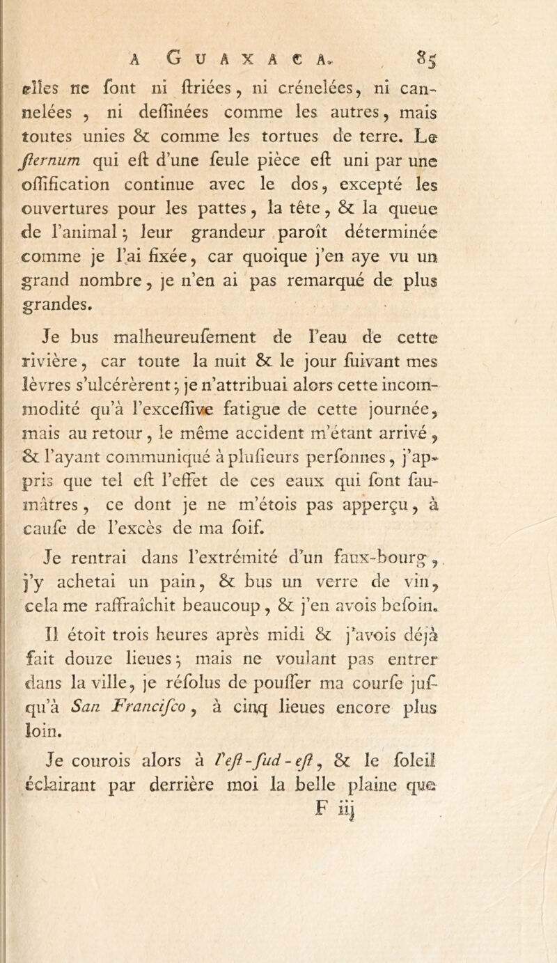 pîîes ne font ni ftriées, ni crénelées, ni can-* nelées , ni defîinées comme les autres, mais toutes unies & comme les tortues de terre. Le Jlernum qui eft d’une feule pièce eft uni par une oflification continue avec le dos, excepté les ouvertures pour les pattes, la tête, & la queue de l’animal ^ leur grandeur paroît déterminée comme je l’ai fixée, car quoique j’en aye vu un grand nombre, je n’en ai pas remarqué de plus grandes. Je bus malheureulèment de Feau de cette rivière, car toute la nuit & le jour fuivant mes lèvres s’ulcérèrent ^ je n’attribuai alors cette incom- modité qu’à l’excefii^se fatigue de cette journée, mais au retour , le même accident m’étant arrivé , & l’ayant communiqué à plufieurs perfonnes, j’ap» pris que tel eft l’eftet de ces eaux qui font fau- mâtres, ce dont je ne m’étois pas apperçu, à caufe de l’excès de ma foif. Je rentrai dans l’extrémité d^un faux-bourg,. j’y achetai un pain, & bus un verre de vin, cela me raftraîchit beaucoup , & j’en avois befoin. Î1 étoit trois heures après midi & j^avois déjà fait douze lieues ^ mais ne voulant pas entrer dans la ville, je réfolus de poufler ma courfe juf- qu’à San Francifeo, à ciitq lieues encore plus loin. Je courois alors à Veft-fud - efl ^ & le foleiî éclairant par derrière moi la belle plaine que F iij