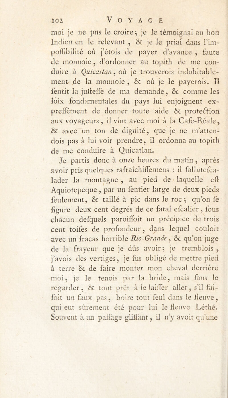 moi je ne pus le croire, je le témoignai au bon Indien en le relevant j & je le priai dans Tim- poiïibiiité où j’étois de payer d’avance , faute de monnoie j d’ordonner au topith de me con- duire à Quicatlan.^ où je trouverois indubitable- ment de la monnoie , & où je le payerois. Il fentit la juftefTe de mia demande, & comme les ioix fondamentales du pays lui enjoignent ex- preifément de donner toute aide & proteéfion aux voyageurs, il vint avec moi à la Cafe-Réale, & avec un ton de dignité, que je ne m’atten- dois pas à lui voir prendre, il ordonna au topith de me conduire à Quicatlan. Je partis donc à onze heures du matin, après avoir pris quelques rafraîchilîemens : il fallutefca- lader la montagne , au pied de laquelle efl Aquiotepeque, par un fentier large de deux pieds feulement, & taillé à pic dans le roc ^ qu’on fè figure deux cent degrés de ce fatal efcalier, fous chacun defquels paroiffoit un précipice de trois cent toifes de profondeur, dans lequel couloit avec un fracas horrible Rio-Grande, & qifon juge de la frayeur que je dûs avoir-, je tremblois , j’avois des vertiges, je fus obligé de mettre pied à terre & de faire monter mon cheval derrière moi, je le tenois par la bride, mais fans le regarder, & tout prêt à le laiifer aller, s’il fii- foit un faux pas, boire tout feul dans le fleuve, qui eut siiremcnî été pour lui le fleuve Léthé. Souvent à un paiî'age glilfant, il n’y avoit qu’une