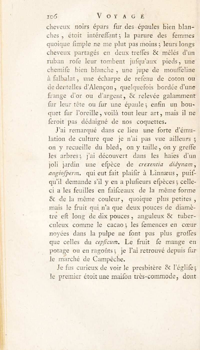 cheveux noirs épars fur des épaules bien blan- ches 5 étoit intérelTant ^ la parure des femmes quoique fimple ne me plut pas moins leurs longs cheveux partagés en deux treifes & mêlés d’un ruban rofe leur tombent jufqu’aux pieds, une chemife bien blanche , une jupe de mouffeline à faibalat, une écharpe de refeau de coton ou de dentelles d’Alençon, quelquefois bordée d’une frange d’or ou d’argent ^ Sc relevée galamment far leur tête ou fur une épaule j enfin un bou- quet fur l’oreille, voilà tout leur art, mais il ne feroit pas dédaigné de nos coquettes. J’ai remarqué dans ce lieu une forte d’ému- lation de culture que je n’ai pas vue ailleurs ; on y recueille du bled, on y taille, on y greffe les arbres^ j’ai découvert dans les haies d’un joli jardin une elpèce de crexentia didynam^ angiofperm, qui eut fait plaifir à Linnæus, puif- qu’il demande s’il y en a plufieurs efpèces ^ celle- ci a les feuilles en faifceaux de la même forme & de la même couleur, quoique plus petites , mais le fruit qui n’a que deux pouces de diamè- \ tre efi: long de dix pouces , anguleux & tuber- culeux comme le cacao ^ les femences en cœur noyées dans la pulpe ne font pas plus groifes que celles du cepficum. Le fruit fe mange en potage ou en ragoûts ^ je l’ai retrouvé depuis fur le marché de Campêche. Je fus curieux de voir le presbitère & l’églife^ le premier étoit une maifon très-commode, dont